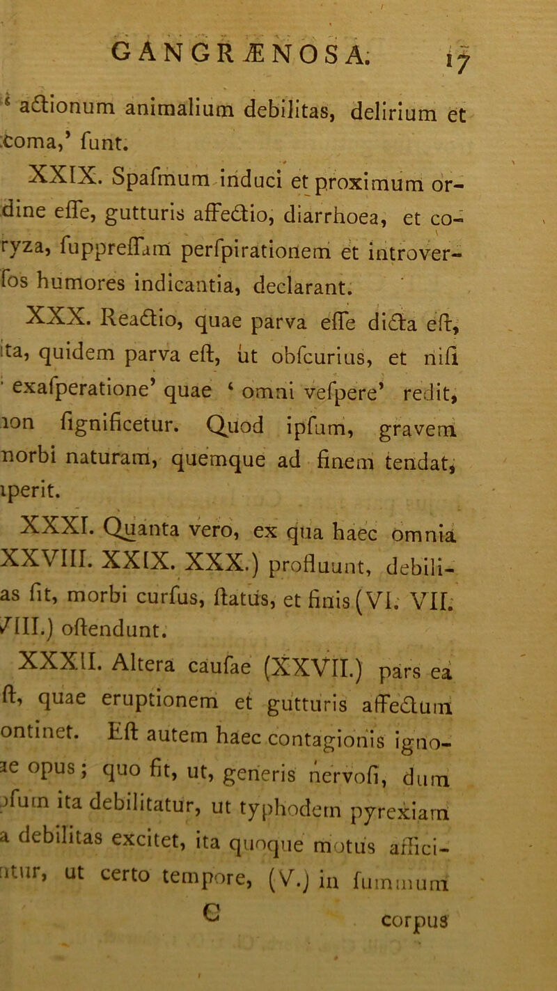 s a&ionum animalium debilitas, delirium et :coma,’ funt. XXIX. Spafmum induci et proximum or- dine e{Te, gutturis afFedio, diarrhoea, et co- ryza, fuppreflam perfpirationem et introver- fos humores indicantia, declarant. XXX. Rea&io, quae parva efTe di£la efi, ta, quidem parva eft, ut obfcurius, et nili exafperatione’ quae ‘ omni vefpere’ redit, 10 n fignificetur. Quod ipfum, gravem norbi naturam, quemque ad finem tendat, iperit. XXXT. Quanta vero, ex qua haec omnia XXVIII. XXIX. XXX.) profluunt, debili— as fit, morbi curfus, flatus, et finis (VI. VII. /III.) oftendunt. XXXII. Altera caulae (XXVII.) pars ea ft, quae eruptionem et gutturis affe&um ontinet. L.ft autem haec contagionis igtio- 3e opus; quo fit, ut, generis nervofi, dum )iuin ita debilitatur, ut typhodem pyrexiam a debilitas excitet, ita quoque motus afiici- titur, ut certo tempore, (V.) in fummuni G corpus