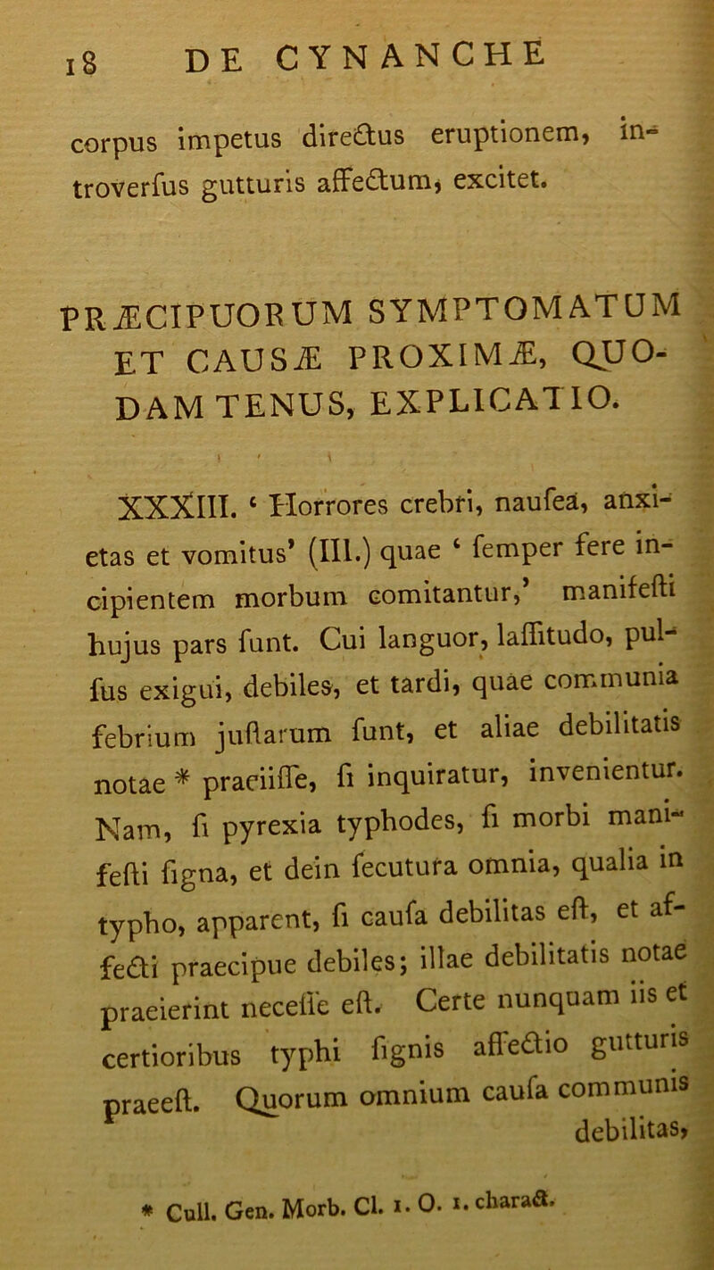 iS DE CYN AN CHE corpus impetus diredus eruptionem, in- troverfus gutturis affectum, excitet. PRiECIPUORUM SYMPTOMATUM ET CAUS.E PROXIMjE, QUO- DAM TENUS, EXPLICATIO. 1 ' \ XXXIII. c Horrores crebri, naufea, anxi- etas et vomitus* (in.) quae ‘ femper fere in- cipientem morbum comitantur, manifefti hujus pars funt. Cui languor, lallitudo, pul- fus exigui, debiles, et tardi, quae communia febrium juftarum funt, et aliae debilitatis notae * praeiiffe, fi inquiratur, invenientur. Nam, fi pyrexia typhodes, fi morbi mani- fefti figna, et dein fecutura omnia, qualia in typho, apparent, fi caufa debilitas eft, et af- fe£ti praecipue debiles; illae debilitatis notae praeierint necefle eft. Certe nunquam iis et certioribus typhi fignis afledtio gutturis praeeft. Quorum omnium caula communis debilitas,