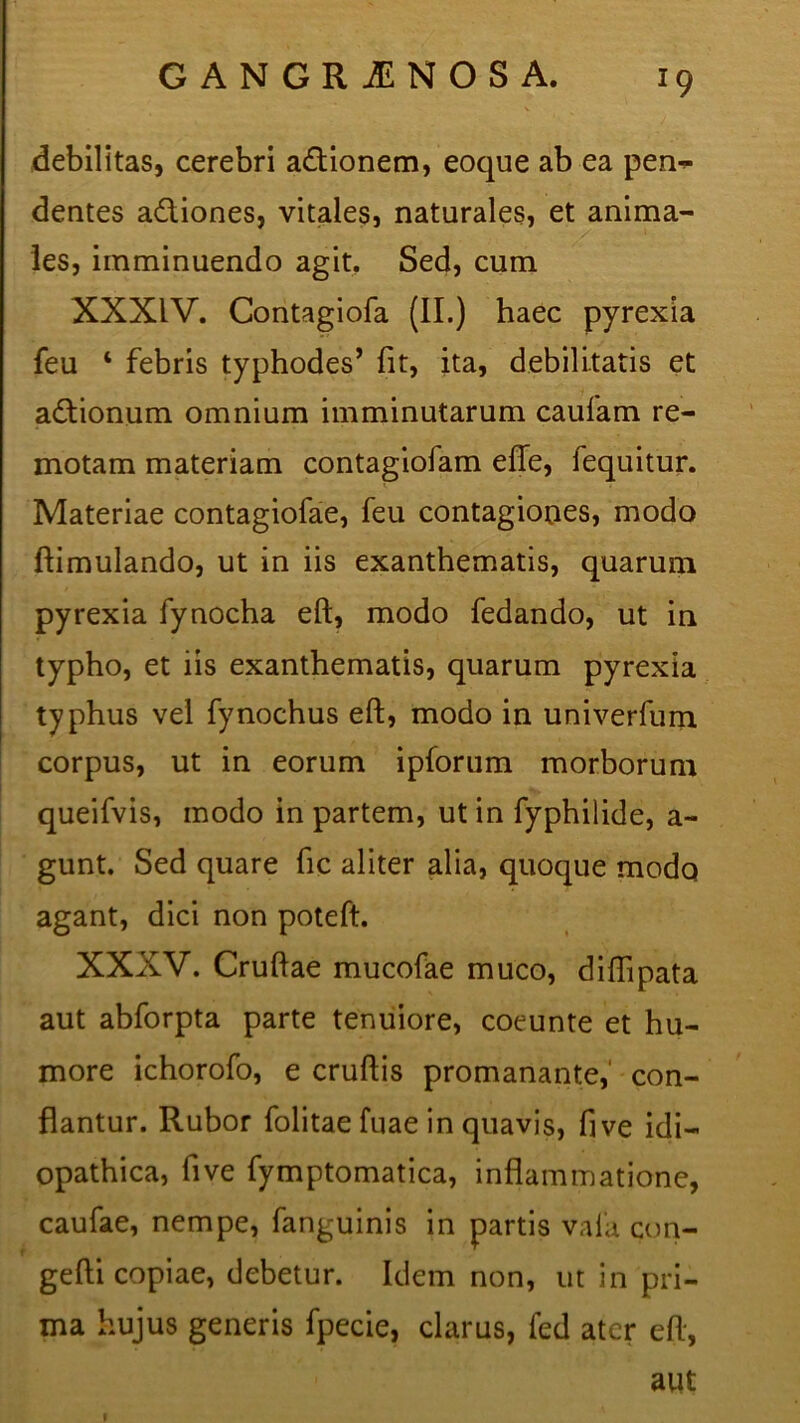 debilitas, cerebri adtionem, eoque ab ea pem- dentes a&iones, vitales, naturales, et anima- les, imminuendo agit. Sed, cum XXXIV. Contagiofa (II.) haec pyrexia feu ‘ febris typhodes’ fit, ita, debilitatis et a£tionum omnium imminutarum caufam re- motam materiam contagiofam efle, fequitur. Materiae contagiofae, feu contagiones, modo ftimulando, ut in iis exanthematis, quarum pyrexia fynocha eft, modo fedando, ut in typho, et iis exanthematis, quarum pyrexia typhus vel fynochus eft, modo in univerfum corpus, ut in eorum ipforum morborum queifvis, modo in partem, ut in fyphilide, a- gunt. Sed quare fic aliter alia, quoque modo agant, dici non poteft. XXXV. Cruftae mucofae muco, diftipata aut abforpta parte tenuiore, coeunte et hu- more ichorofo, e cruftis promanante, con- flantur. Rubor folitae fuae in quavis, fi ve idi- opathica, five fymptomatica, inflammatione, caufae, nempe, fanguinis in partis vaia con- gefti copiae, debetur. Idem non, ut in pri- ma hujus generis fpecie, clarus, fed ater eft, aut i