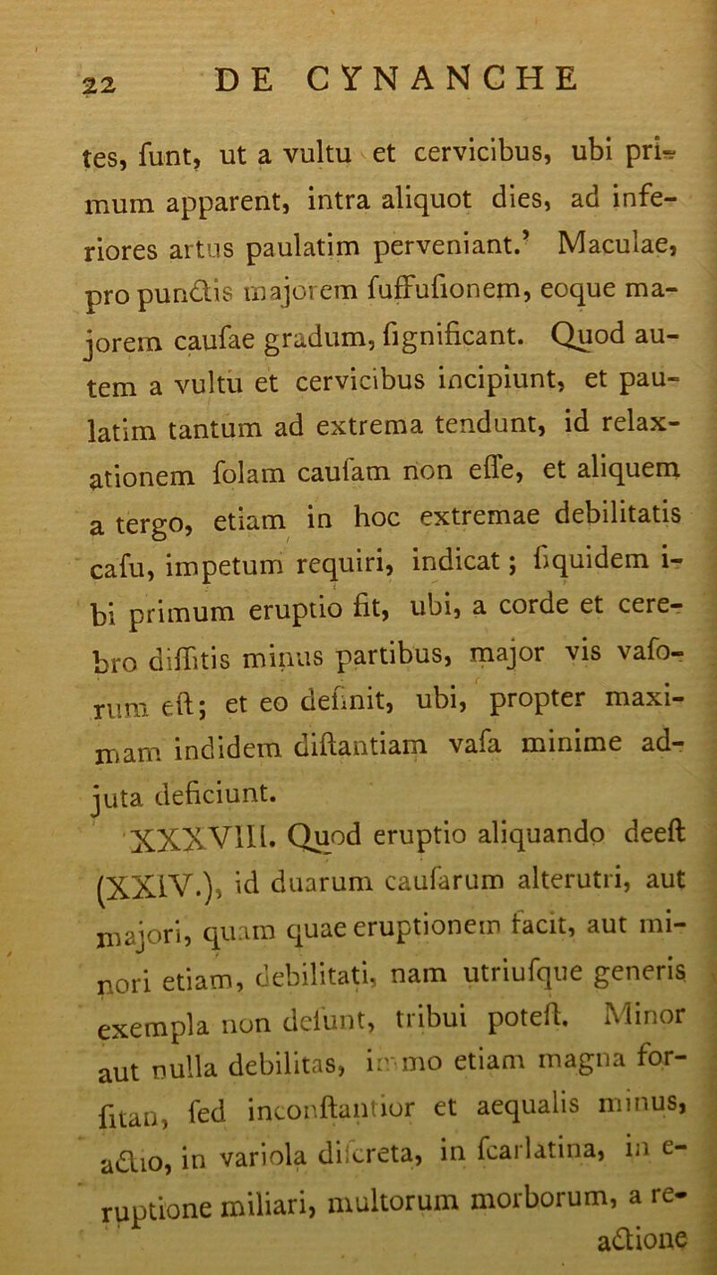 tes, funt, ut a vultu et cervicibus, ubi pri- mum apparent, intra aliquot dies, ad infe- riores artus paulatim perveniant.’ Maculae, propun&is majorem fuffufionem, eoque ma- jorem caufae gradum, fignificant. Quod au- tem a vultu et cervicibus incipiunt, et pau- latim tantum ad extrema tendunt, id relax- ationem folam caulam non effe, et aliquem a tergo, etiam in hoc extremae debilitatis cafu, impetum requiri, indicat; fiquidem i- bi primum eruptio fit, ubi, a corde et cere- bro diflitis minus partibus, major vis vafo- rum eft; et eo definit, ubi, propter maxi- mam indidem diftantiam vafa minime ad- juta deficiunt. XXXVIII. Quod eruptio aliquando deeft (XXIV.), id duarum caularum alterutri, aut majori, quam quae eruptionem facit, aut mi- nori etiam, debilitati, nam utriufque generis exempla non deiunt, tribui potefi. Minor aut nulla debilitas, in mo etiam magna for- fitan, fed inconftantior et aequalis minus, adlio, in variola diicreta, in fcai latina, in e- rupuone miliari, multorum morborum, a re- adlione