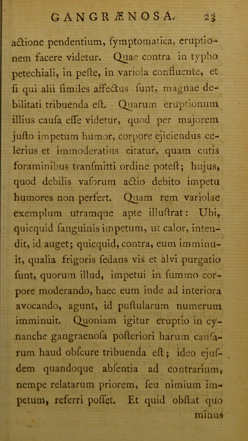 a£tione pendentium, fymptomatica. eruptio- nem facere videtur. Quae contra in typho petechiali, in pefte, in variola confluente, et fi qui alii fimiles afl’e£tus funt, magnae de- bilitati tribuenda eft. Quarum eruptionum illius caufa efle videtur, quod per majorem jufto impetum humor, corpore ejiciendus ce- lerius et immoderatius citatur, quam cutis foraminibus tranfmitti ordine poteft; hujus, quod debiiis vaforum a£tio debito impetu humores non perfert. Quam rem variolae exemplum utramque apte illuflrat: Ubi, quicquid fanguinis impetum, ut calor, inten- dit, id auget; quicquid, contra, eum imminu- it, qualia frigoris fedans vis et alvi purgatio funt, quorum illud, impetui in fummo cor- pore moderando, haec eum inde ad interiora avocando, agunt, id puftularurn numerum imminuit. Quoniam igitur eruptio in cy- nanche gangraenofa pofteriori harum caufa- rum haud obfcure tribuenda efl; ideo ejuf- dem quandoque abfentia ad contrarium, nempe relatarum priorem, feu nimium im- petum, referri poflet. Et quid obftat qiio minus