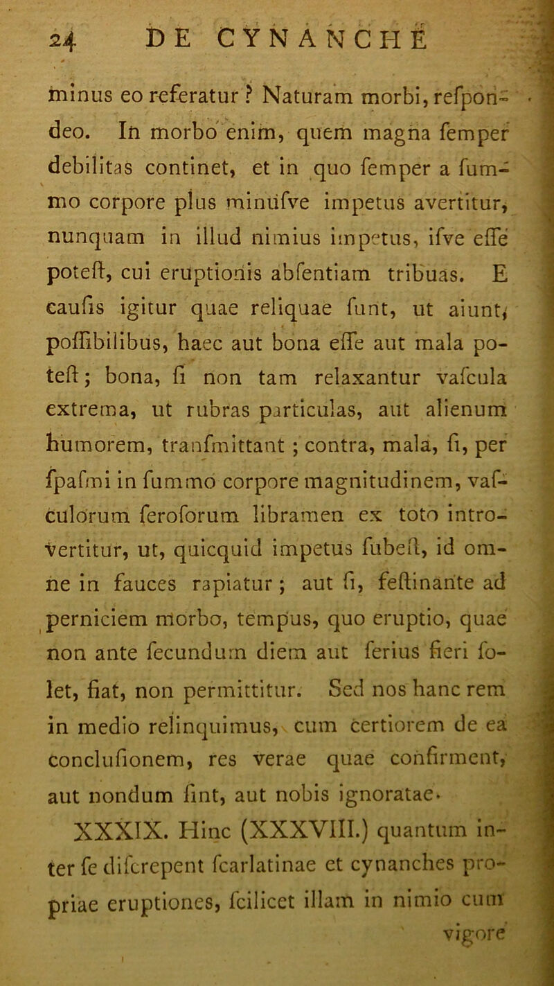 * minus eo referatur ? Naturam morbi, refpon- deo. In morbo enim, quem magna femper debilitas continet, et in quo femper a fum- V mo corpore plus miniifve impetus avertitur, nunquam in illud nimius impetus, ifve effe poteft, cui eruptionis abfentiam tribuas. E caufis igitur quae reliquae funt, ut aiunt,' poffibilibus, haec aut bona edfe aut mala po- teft ; bona, fi non tam relaxantur vafcula extrema, ut rubras particulas, aut alienum humorem, tranfmittant ; contra, mala, fi, per fpafmi in fummo corpore magnitudinem, vaf- culorum feroforum libramen ex toto intro- vertitur, ut, quicquid impetus fubell, id om- ne in fauces rapiatur; aut fi, feftinante ad perniciem niorbo, tempus, quo eruptio, quae non ante fecundum diem aut ferius fieri fo- let, fiat, non permittitur. Sed nos hanc rem in medio relinquimus, cum certiorem de ea conclufionem, res verae quae confirment, aut nondum fint, aut nobis ignoratae* XXXIX. Hinc (XXXVIII.) quantum in- ter fe difcrepent fcarlatinae et cynanches pro- priae eruptiones, fcilicet illam in nimio cum vigore