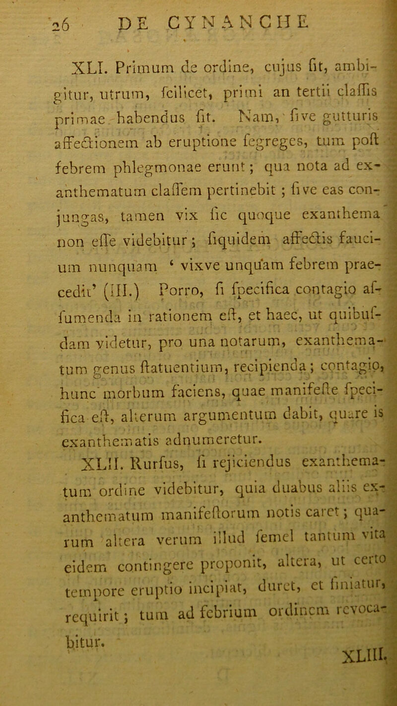 XLI. Primum de ordine, cujus fit, ambi- gitur, utrum, fcilicet, pri?ni an tertii cladis primae habendus fit. Nam, five gutturis affe&ionem ab eruptione fegreges, tum poft *' i ’ ‘ i febrem phlegmonae erunt; qua nota ad ex- anthematum cladem pertinebit ; five eas con- jungas, tamen vix lic quoque exanthema non e fle videbitur ; flquidem afFe&is fauci- ' um nunquam ‘ vixve unquam febrem prae- cedit’ (III.) Porro, fi fpecifica contagio af- fumenda in rationem efl, et haec, ut quibui- dam videtur, pro una notarum, exanthema- tum genus ftatuentium, recipienda; contagio, hunc morbum faciens, quae manifefte fpeci- fica efl, alterum argumentum dabit, quare is exanthematis adnumeretur. XLII. Rurfus, fi rejiciendus exanthema- tum ordine videbitur, quia duabus aliis ex- . anthematum manifeflorum notis caret; qua- rum altera verum illud femel tantum vita eidem contingere proponit, altera, ut certo tempore eruptio incipiat, duret, ct innatur, requirit; tum ad febrium ordinem revoca- bitur. * XLIIL