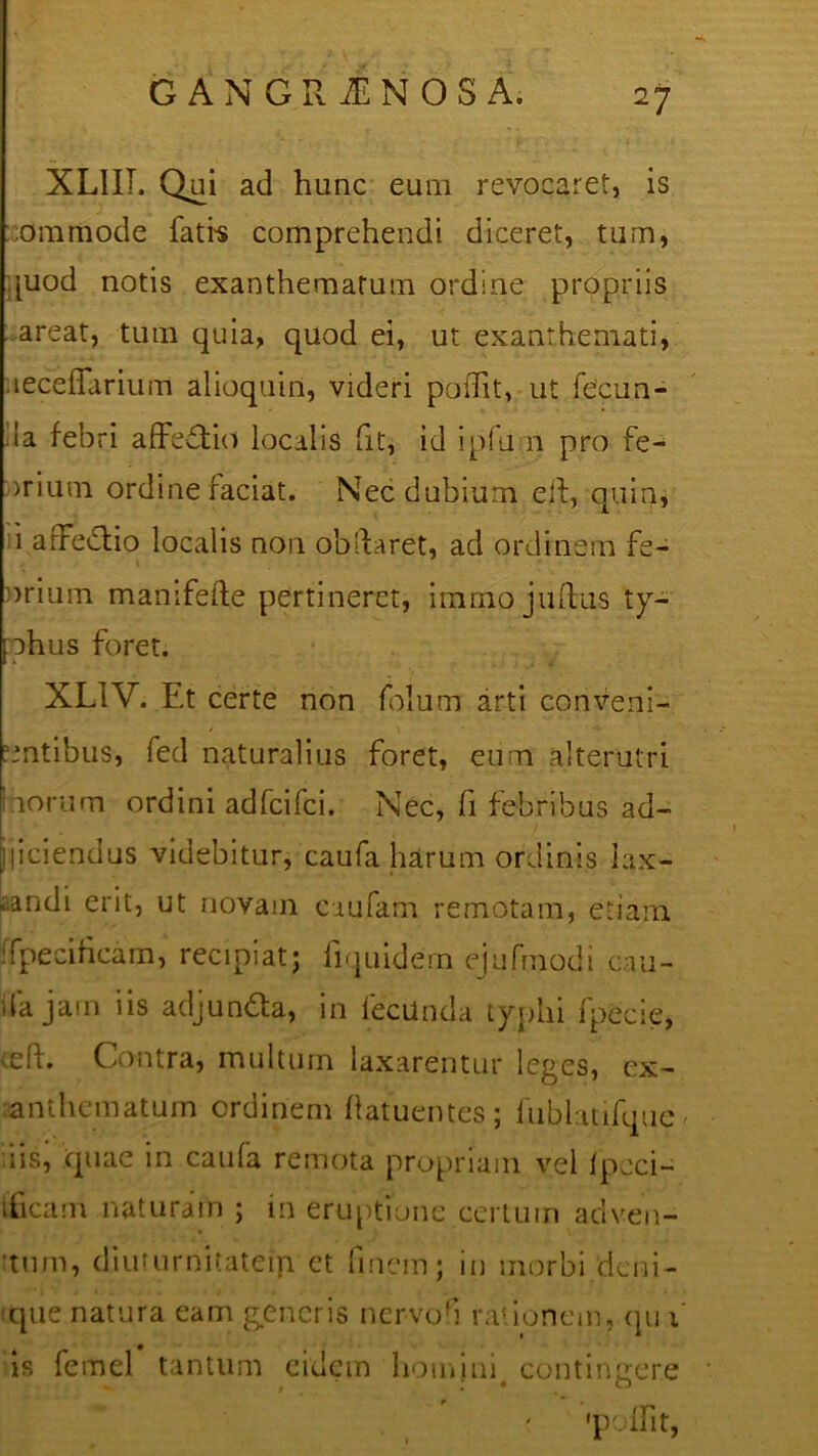 XL1IT. Qui ad hunc eum revocaret, is ommode fati-s comprehendi diceret, tum, [uod notis exanthematum ordine propriis areat, tum quia, quod ei, ut exanthemati, leceflarium alioquin, videri poiTit, ut fecun- da febri affectio localis fit, id ipfu n pro fe- )rium ordine faciat. Nec dubium eft, quin, i arFe&io localis non obftaret, ad ordinem fe- 1 urium manifefte pertineret, immo juftas ty- phus foret. XL1V. Et certe non folum arti conveni- entibus, fed naturalius foret, eum alterutri iorum ordini adfeifei. Nec, h febribus ad- jiciendus videbitur, caufa harum ordinis lax- .andi erit, ut novam caufam remotam, etiam fpecihcam, recipiat; fiquidern ejufmodi cau- da jam iis adjun&a, in lecilnda typhi fpecie, tefl. Contra, multum laxarentur leges, ex- anthematum ordinem hatuentes; fublatifquc iis, quae m caula remota propriam vel Ipcci- ificam naturam ; in eruptione certum adven- tum, diuturnitatem et finem; in morbi deni- que natura eam generis nervo'i rationem, qu 1 is femel tantum eidem homini contingere •poffit,