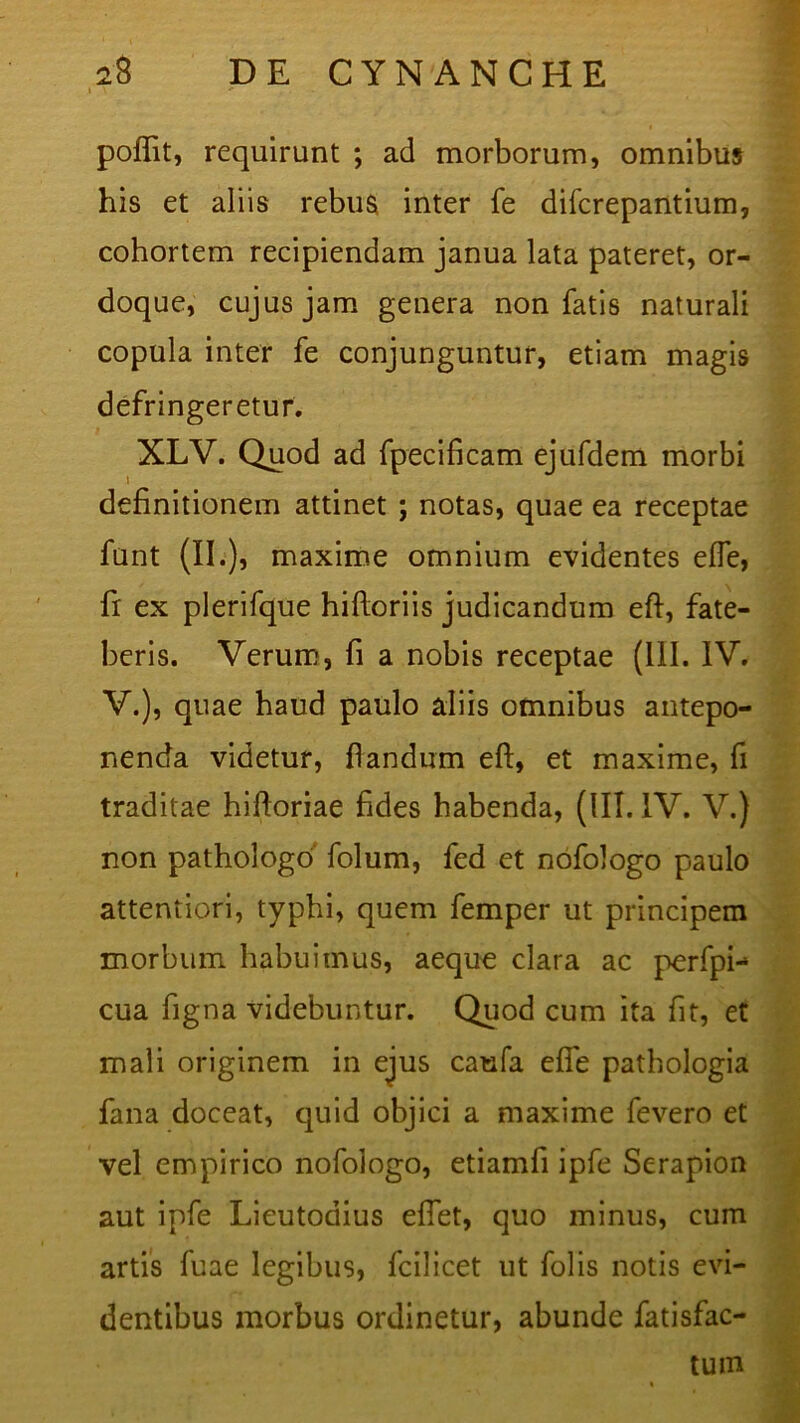 I \ poflit, requirunt ; ad morborum, omnibus his et aliis rebus inter fe difcrepantium, cohortem recipiendam janua lata pateret, or- doque, cujus jam genera non fatis naturali copula inter fe conjunguntur, etiam magis defringeretur. XLV. Quod ad fpecificam ejufdem morbi t definitionem attinet ; notas, quae ea receptae funt (II.), maxime omnium evidentes effe, fr ex plerifque hifloriis judicandum eft, fate- beris. Verum, fi a nobis receptae (111. IV. V.), quae haud paulo aliis omnibus antepo- nenda videtur, flandum eft, et maxime, fi traditae hiftoriae fides habenda, (III. IV. V.) non pathologo folum, fed et nofologo paulo attentiori, typhi, quem femper ut principem morbum habuimus, aeque clara ac perfpi- cua figna videbuntur. Quod cum ita fit, et mali originem in ejus caufa effe pathologia fana doceat, quid objici a maxime fevero et vel empirico nofologo, etiamfi ipfe Serapion aut ipfe Lieutodius eflet, quo minus, cum artis fuae legibus, fcilicet ut folis notis evi- dentibus morbus ordinetur, abunde fatisfac- tum