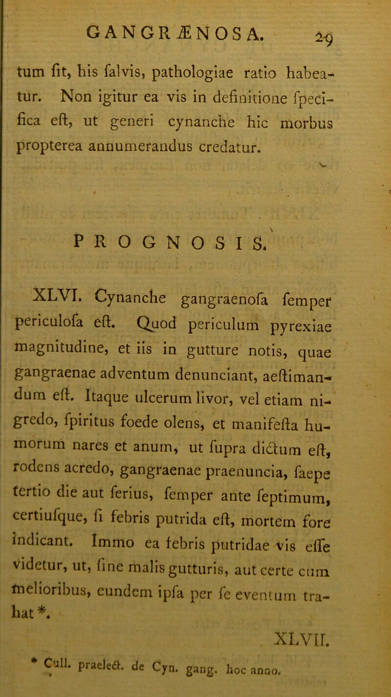 tum fit, his falvis, pathologiae ratio habea- tur. Non igitur ea vis in definitione fpeci- fica eft, ut generi cynanche hic morbus propterea annumerandus credatur. PROGNOSIS. XLYI. Cynanche gangraenofa femper periculofa efi. Quod periculum pyrexiae magnitudine, et iis in gutture notis, quae gangraenae adventum denunciant, aeftiman-* dum efi. Itaque ulcerum livor, vel etiam ni- gredo, fpiritus foede olens, et manifefta hu- morum nares et anum, ut fupra di&um efi, rodens acredo, gangraenae praenuncia, faepe tertio die aut ferius, femper ante feptimum, certiufque, fi febris putrida efi, mortein fore indicant. Immo ea febris putridae vis efle videtur, ut, fine malis gutturis, aut certe cum melioribus, eundem ipla per fe eventum tra- hat *. XLvir. # Culi, praeietf. de Cyn. gang. hoc anno.