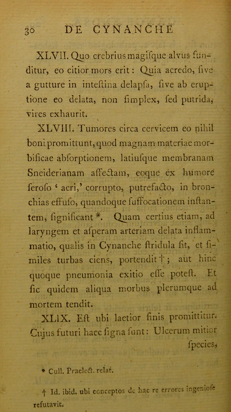 XLVII. Quo crebrius magifque alvus fun- ditur, eo citior mors erit: Quia acredo, five a gutture in intefiina delapfa, five ab erup- tione eo delata, non fimplex, fed putrida, vires exhaurit. XLVII 1. Tumores circa cervicem eo nihil boni.promittunt,quod magnam materiae mor- bificae abforptionem, latiufque membranam Sneiderianam afifeftam, eoque ex humore ferofo 1 acri,’ corrupto, putrefadlo, in bron- chias effufo, quandoque fuffocationem inflan- tem, fignificant *. Quam certius etiam, ad laryngem et afperam arteriam delata inflam- matio, qualis in Cynanche Aridula fit, et fi-x miles turbas ciens, portendit f; aut hinc quoque pneumonia exitio efie potefl. f-t fic quidem aliqua morbus plerumque ad mortem tendit. XLiX. EA ubi laetior finis promittitur. Cujus futuri hacc figna furit: Ulcerum mitior fpeciesj * Culi. Praclctt. relat. ^ Id. ibid. ubi conceptos dc hac rc errores ingeniofe refutavit.