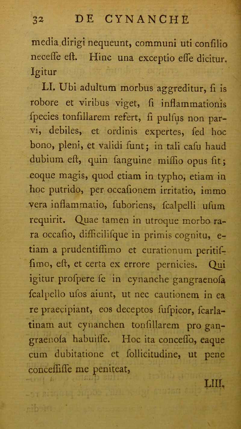 media dirigi nequeunt, communi uti confilio necefle eft. Hinc una exceptio efle dicitur. Igitur LI. Ubi adultum morbus aggreditur, fi is robore et viribus viget, fi inflammationis fpecies tonfillarem refert, fi pulfus non par- vi, debiles, et ordinis expertes, fed hoc bono, pleni, et validi funt; in tali cafu haud dubium eft, quin fanguine miflio opus fit; eoque magis, quod etiam in typho, etiam in hoc putrido, per occafionem irritatio, immo vera inflammatio, fuboriens, fcalpelli ufum requirit. Quae tamen in utroque morbo ra- ra occafio, difticilifque in primis cognitu, e- tiam a prudentifiimo et curationum peritif- fimo, eft, et certa ex errore pernicies. Qui igitur profpere fe in cynanche gangraenofa fcalpello ufos aiunt, ut nec cautionem in ea re praecipiant, eos deceptos fufpicor, fcarla- tinam aut cynanchen tonfillarem pro gan- graenola habuifle. Hoc ita conceflo, eaque cum dubitatione et follicitudine, ut pene conceflifle me peniteat, Liir.