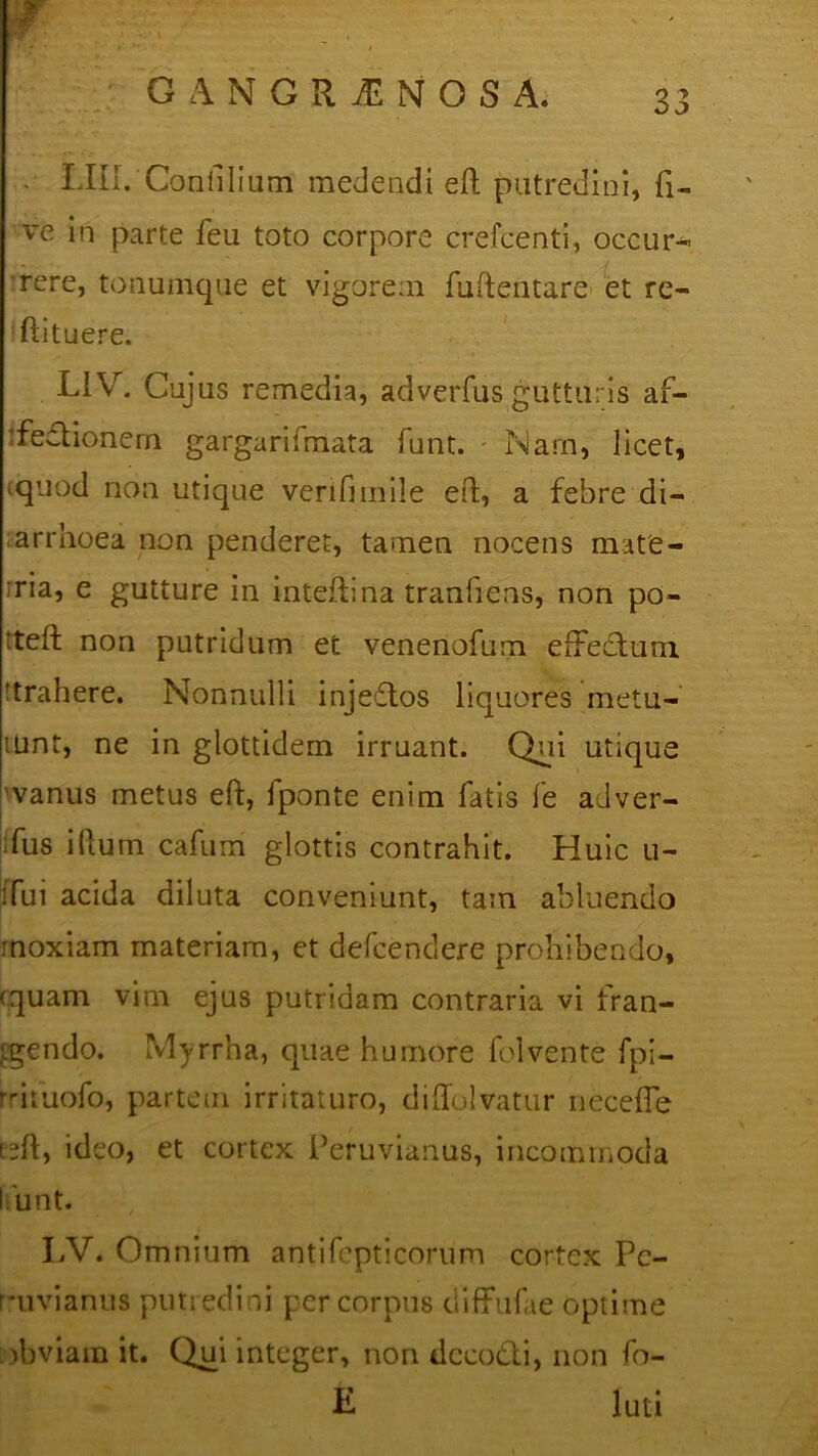 . LIII. Confilium medendi eft putredini, fi- ve in parte feu toto corpore crefcenti, occur- rere, tonumque et vigorem fuftentare et re- ftituere. LiV. Cujus remedia, adverfus gutturis af- fectionem gargarifmata funt. Nam, licet, iquod non utique verifimile eft, a febre di- arrhoea non penderet, tamen nocens mate- ria, e gutture in inteflina tranfiens, non po- tteft non putridum et venenofum effectum ‘trahere. Nonnulli injeftos liquores metu- lunt, ne in glottidern irruant. Qui utique 'vanus metus eft, fponte enim fatis fe adver- fus illum cafum glottis contrahit. Huic u- ifui acida diluta conveniunt, tam abluendo moxiam materiam, et defcendere prohibendo, (quam vim ejus putridam contraria vi fran- tgendo. Myrrha, quae humore folvente fpi- rrifuofo, partem irritaturo, diffolvatur neceffe (eft, ideo, et cortex Peruvianus, incommoda I unt. LV. Omnium antifepticorum cortex Pc- rmvianus putredini per corpus diffufae optime obviam it. Qui integer, non tlcco&i, non fo- E luti