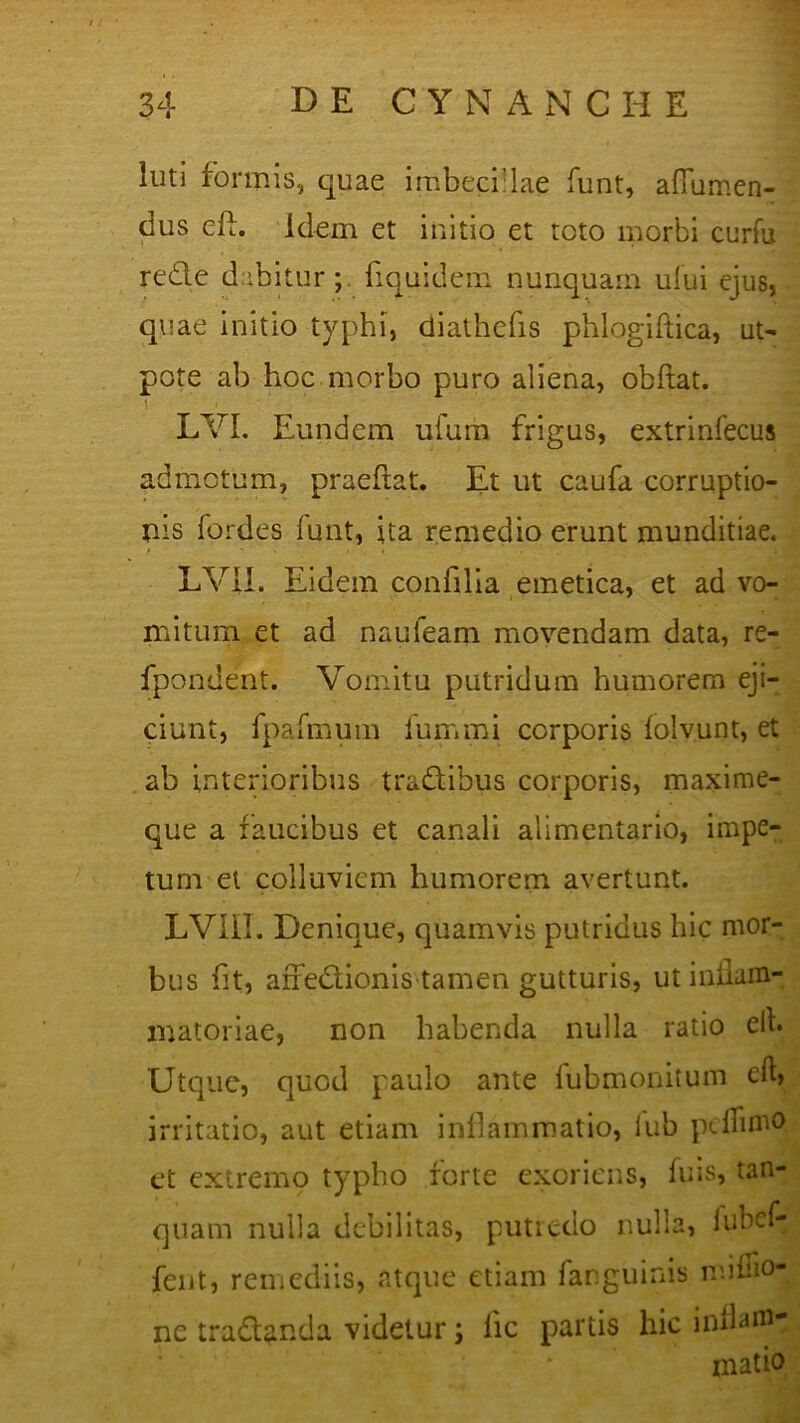 luti formis, quae imbecflae funt, aflumen- dus eA. idem et initio et toto morbi curfu rede dabitur;, fiquidem nunquam ului ejus, quae initio typhi, diathefis phlogiftica, ut- pote ab hoc morbo puro aliena, obftat. LYI. Eundem ufum frigus, extrinfecus admotum, praeflat. Et ut caufa corruptio- nis fordes funt, ita remedio erunt munditiae. LVIL Eidem confilia emetica, et ad vo- mitum et ad naufeam movendam data, re- fpondent. Vomitu putridum humorem eji- ciunt, fpafmum iuir.mi corporis iolvunt, et ab interioribus tradibus corporis, maxime- que a faucibus et canali alimentario, impe- tum et colluviem humorem avertunt. LVII1. Denique, quamvis putridus hic mor- bus fit, arredionis tamen gutturis, ut inflam- matoriae, non habenda nulla ratio elh Utque, quod paulo ante fubmonitum irritatio, aut etiam inflammatio, lub peflimO et extremo typho forte exoriens, fuis, tan- quam nulla debilitas, putredo nulla, lubef- fent, remediis, atque etiam fanguinis mifno- ne tradanda videtur; lic partis hic inflam- matio