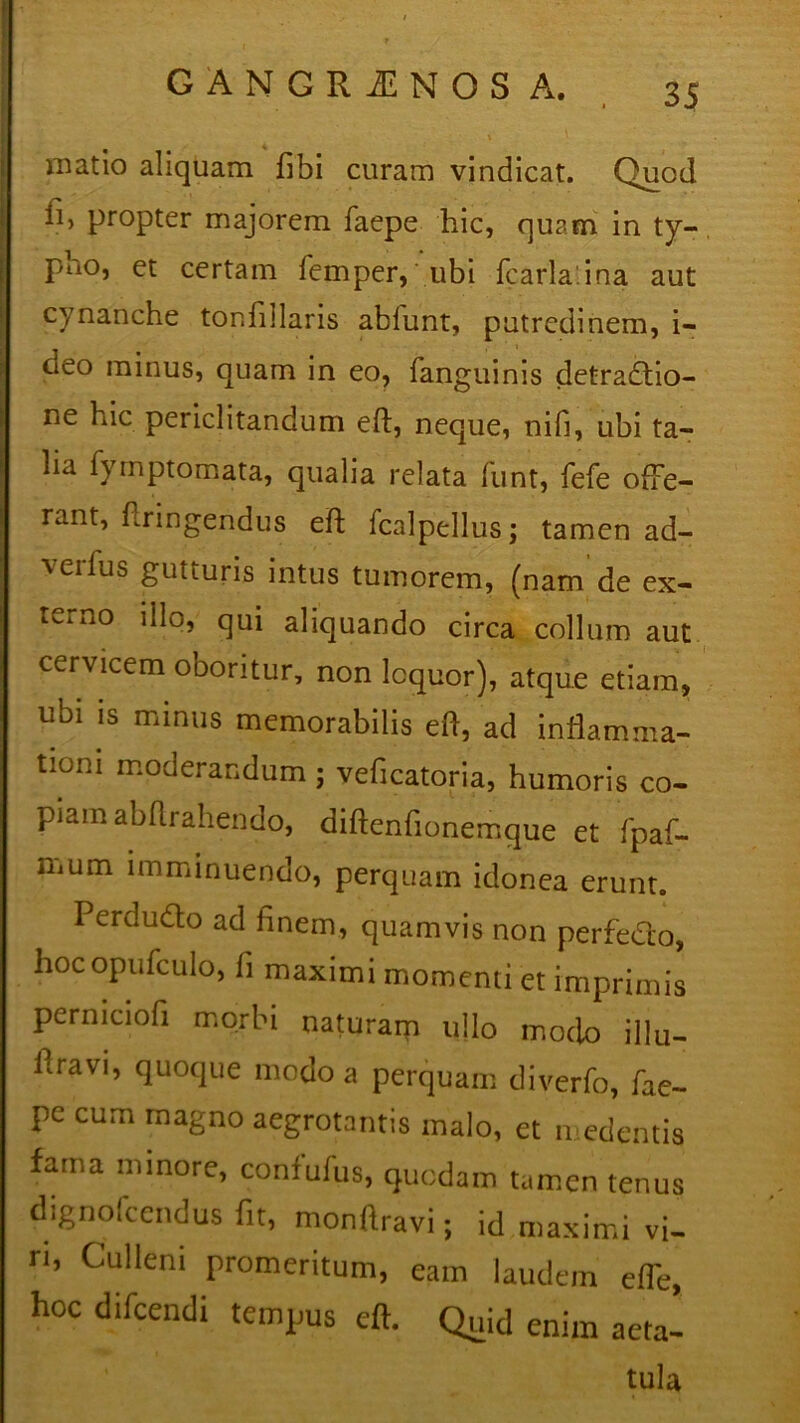 patio aliquam fibi curam vindicat. Quod ii, propter majorem faepe hic, quam in ty- pno, et certam femper, ubi fcarlaina aut cynanche tonfillaris ablunt, putredinem, i- neo minus, quam in eo, fanguinis detradlio- ne hic periclitandum eft, neque, nifi, ubi ta- lia fymptomata, qualia relata funt, fefe ofte- rant, flringendus eft fcalpellus; tamen ad- vedus gutturis intus tumorem, (nam de ex- terno dio, qui aliquando circa collum aut cervicem oboritur, non loquor), atque etiam, ubi is minus memorabilis eft, ad inflamma- tioni moderandum ; veficatoria, humoris co- piam abflrahenao, diftenfionemque et fpaf- Uium imminuendo, perquam idonea erunt. Perdu&o ad finem, quamvis non perfedto, hocopufculo, fi maximi momenti et imprimis perniciofi morbi naturam ullo modo illu- hravi, quoque modo a perquam diverfp, fae- pe cum magno aegrotantis malo, et n edentis fama minore, confufus, quodam tamen tenus dignofcendus fit, monftravi; id maximi vi- ri, Culleni promeritum, eam laudem efTe, hoc difcendi tempus eft. Quid enim aeta- tula