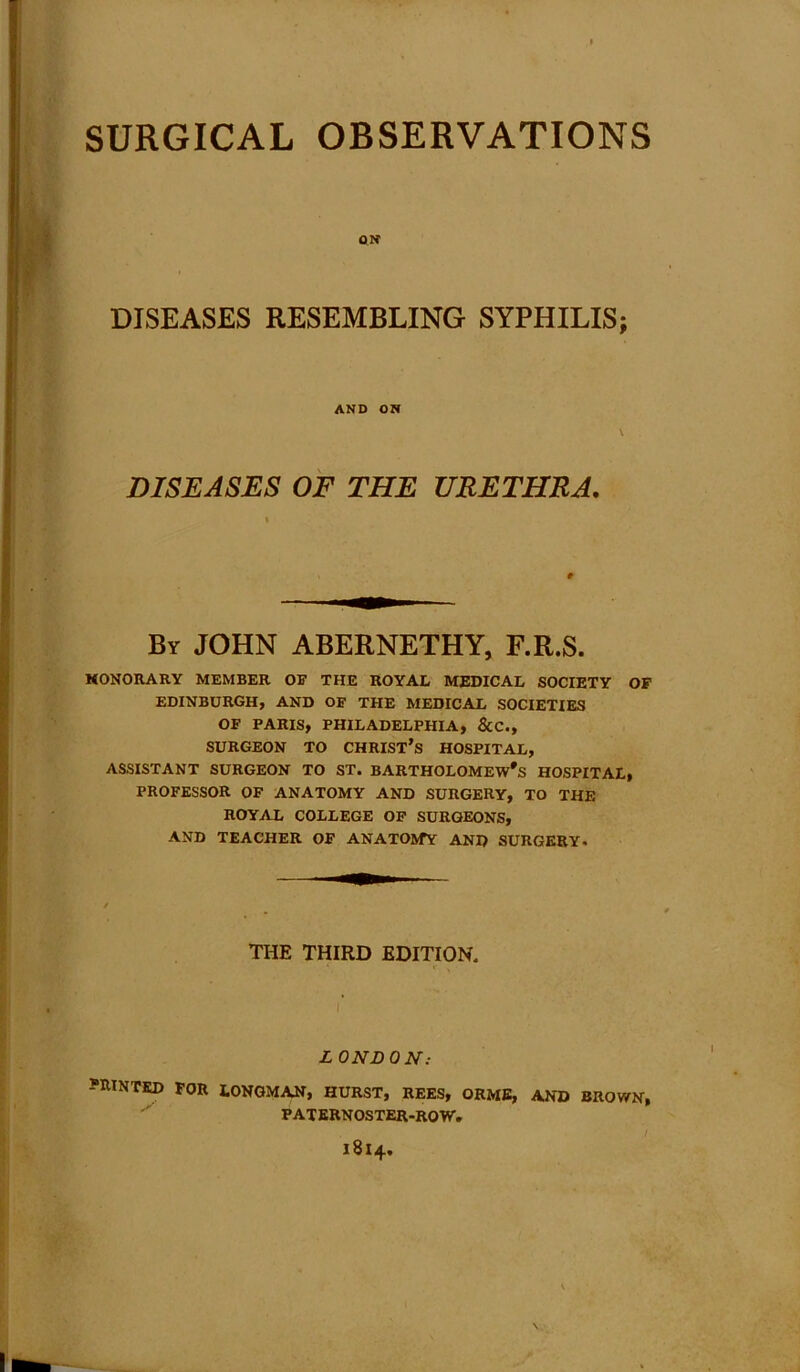 DISEASES RESEMBLING SYPHILIS; HONORARY MEMBER OE THE ROYAL MEDICAL SOCIETY OP EDINBURGH, AND OF THE MEDICAL SOCIETIES OF PARIS, PHILADELPHIA, &C., SURGEON TO CHRIST’S HOSPITAL, ASSISTANT SURGEON TO ST. BARTHOLOMEW'S HOSPITAL, PROFESSOR OF ANATOMY AND SURGERY, TO THE ROYAL COLLEGE OF SURGEONS, AND TEACHER OF ANATOMY AND SURGERY. PRINTED FOR LONGMAN, HURST, REES, ORME, AND BROWN, AND ON DISEASES OF THE URETHRA. t By JOHN ABERNETHY, F.R.S. THE THIRD EDITION. L ONDON: PATERNOSTER-ROW. 1814.