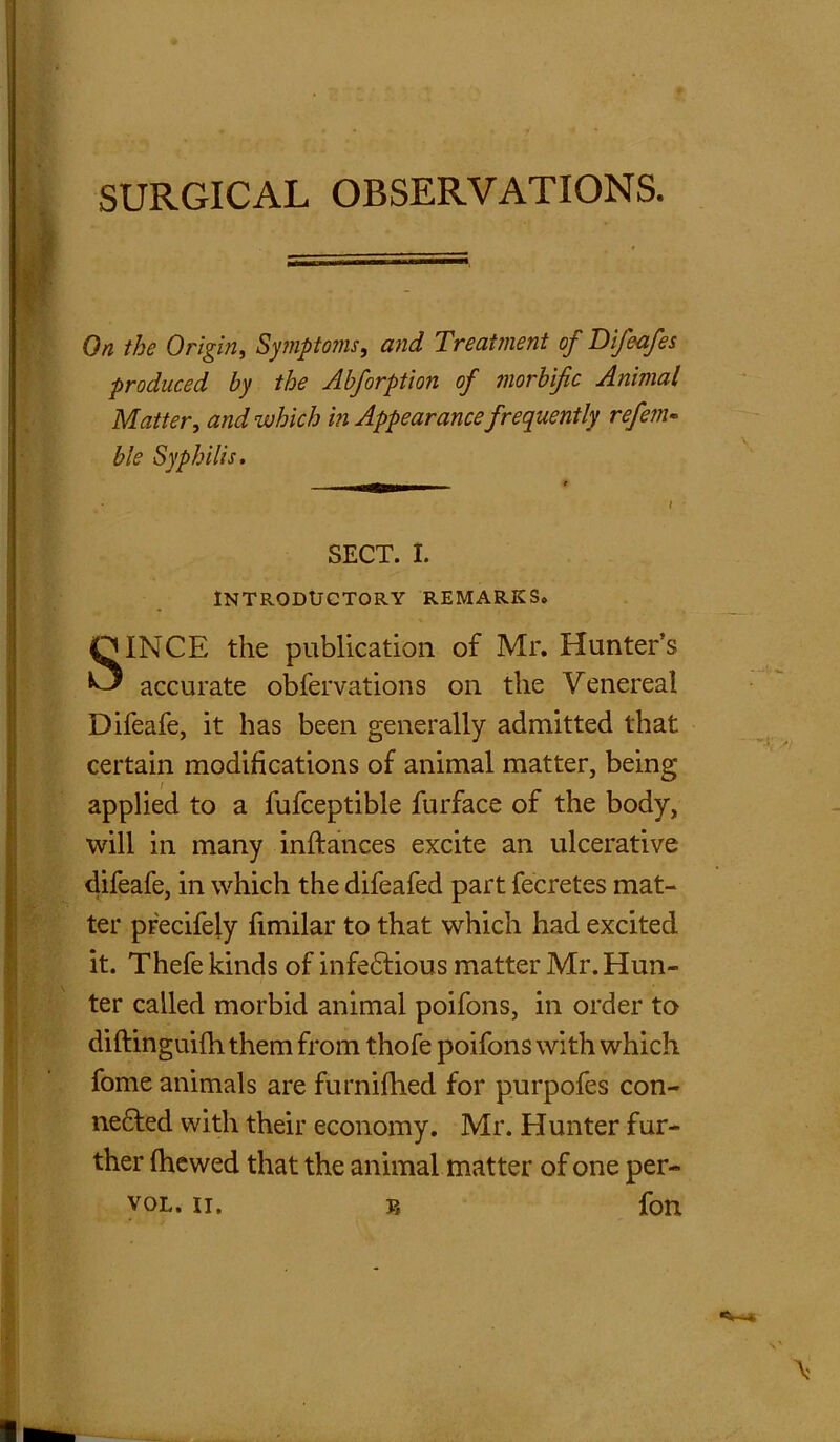 On the Origin, Symptom, and Treatment of Difeafes produced by the Abforption of morbific Animal Matter, and which in Appearance frequently refem« ble Syphilis. m—»»■ t SECT. I. Introductory remarks. SINCE the publication of Mr. Hunter’s accurate obfervations on the Venereal Difeafe, it has been generally admitted that certain modifications of animal matter, being applied to a fufceptible furface of the body, will in many inftances excite an ulcerative difeafe, in which the difeafed part fecretes mat- ter precifely fimilar to that which had excited it. Thefe kinds of infedtious matter Mr. Hun- ter called morbid animal poifons, in order to diftinguifh them from thofe poifons with which fome animals are furnifhed for purpofes con- nected with their economy. Mr. Hunter fur- ther (hewed that the animal matter of one per-