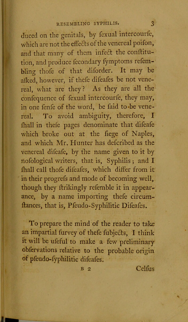 duced on the genitals, by fexual intercourfe, which are not the effedts of the venereal poifon, and that many of them infedt the conftitu- tion, and produce fecondary fymptoms refem- bling thofe of that diforder. It may be afked, however, if thefe difeafes be not vene- real, what are they? As they are all the confequence of fexual intercourfe, they may, in one fenfe of the word, be faid to*be vene- real. To avoid ambiguity, therefore, I fhall in thefe pages denominate that difeafe which broke out at the fiege of Naples, and which Mr. Hunter has defcribed as the venereal difeafe, by the name given to it by nofological writers, that is. Syphilis ; and I fhall call thofe difeafes, which differ from it in their progrefs and mode of becoming well, though they ftrikingly refemble it in appear- ance, by a name importing thefe circum- ftances, that is, Pfeudo-Syphilitic Difeafes. To prepare the mind of the reader to take an impartial furvey of thefe fubjedts, I think it will be ufeful to make a few preliminary obfervations relative to the probable origin of pfeudo-fyphilitic difeafes. b 2 Celfus