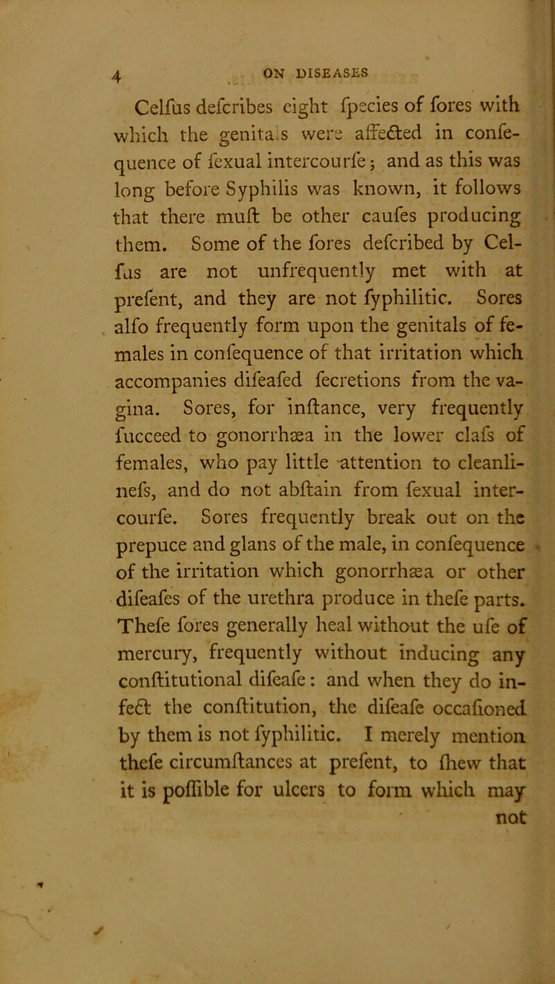 Celfas defcribes eight fpecies of fores with which the genita.s were affected in confe- quence of fexual intercourfe; and as this was long before Syphilis was known, it follows that there mull; be other caufes producing them. Some of the fores deferibed by Cel- fas are not unfrequently met with at prefent, and they are not fyphilitic. Sores alfo frequently form upon the genitals of fe- males in confequence of that irritation which accompanies difeafed fecretions from the va- gina. Sores, for inftance, very frequently fucceed to gonorrhaea in the lower clafs of females, who pay little attention to cleanli- nefs, and do not abllain from fexual inter- courfe. Sores frequently break out on the prepuce and glans of the male, in confequence of the irritation which gonorrhaea or other difeafes of the urethra produce in thefe parts. Thefe fores generally heal without the ufe of mercury, frequently without inducing any conftitutional difeafe: and when they do in- fe£t the conftitution, the difeafe occafioned by them is not fyphilitic. I merely mention thefe circumltances at prefent, to (hew that it is poflible for ulcers to form which may not \