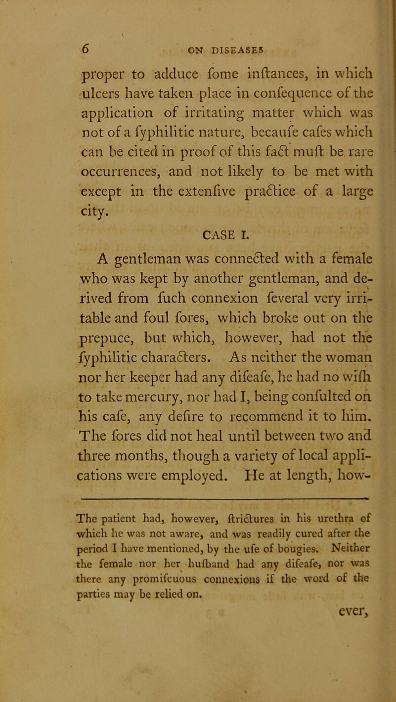 proper to adduce fome inftances, in which ulcers have taken place in confequence of the application of irritating matter which was not of a fyphilitic nature, becaufe cafes which can be cited in proof of this fact mull: be rare occurrences, and not likely to be met with except in the extenfive pradtice of a large city. CASE I. A gentleman was connected with a female who was kept by another gentleman, and de- rived from fuch connexion feveral very irri- table and foul fores, which broke out on the prepuce, but which, however, had not the fyphilitic charadters. As neither the woman nor her keeper had any difeafe, he had no wifh to take mercury, nor had I, being confulted on his cafe, any defire to recommend it to him. The fores did not heal until between two and three months, though a variety of local appli- cations were employed. He at length, how- The patient had, however, ftri&ures in his urethra of which he was not aware, and was readily cured after the period I have mentioned, by the ufe of bougies. Neither the female nor her hufband had any difeafe, nor was there any promifeuous connexions if the word of the parties may be relied on. ever.