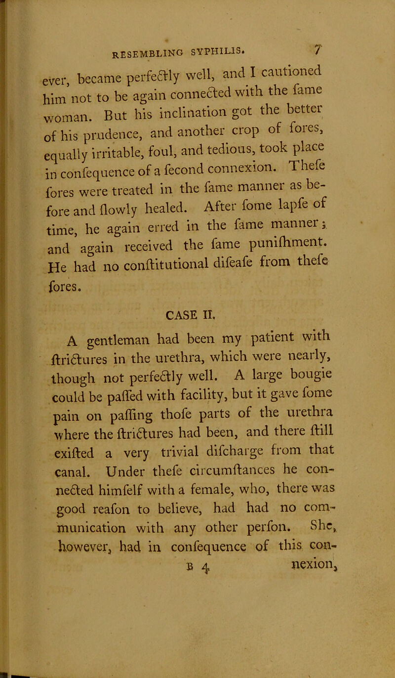 ever, became perfectly well, and I cautioned him not to be again connected with the fame woman. But his inclination got the better of his prudence, and another crop of lores, equally irritable, foul, and tedious, took place in confequence of a fecond connexion. Thefe fores were treated in the fame manner as be- fore and (lowly healed. After fome lapfe of time, he again erred in the fame manner; and again received the fame punifhment. He had no conftitutional difeafe from thefe fores. CASE IT. A gentleman had been my patient with ftri&ures in the urethra, which were nearly, though not perfeaiy well. A large bougie could be paffed with facility, but it gave fome pain on palling thofe parts of the urethra where the (Iri6tures had been, and there (fill exifted a very trivial difcharge from that canal. Under thefe circumftances he con- nected himfelf with a female, who, there was good reafon to believe, had had no com- munication with any other perfon. She, however, had in confequence of this con- 33 4 nexion,