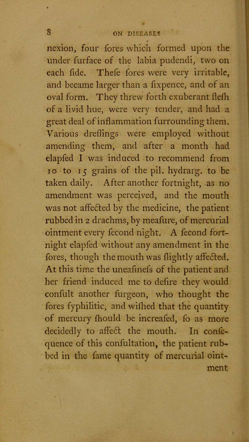 nexion, four fores which formed upon the under furface of the labia pudendi, two on each fide. Thefe fores were very irritable, and became larger than a fixpence, and of an oval form. They threw forth exuberant flefh of a livid hue, were very tender, and had a great deal of inflammation furrounding them. Various dreflings were employed without amending them, and after a month had elapfed I was induced to recommend from io to 15 grains of the pil. hydrarg. to be taken daily. After another fortnight, as no amendment was perceived, and the mouth was not affedted by the medicine, the patient rubbed in 2 drachms, by meafure, of mercurial ointment every fecond night. A fecond fort- night elapfed without any amendment in the fores, though the mouth was flightly affected. At this time the uneafinefs of the patient and her friend induced me to defire they would confult another furgeon, who thought the fores fyphilitic, and wiflied that the quantity of mercury fhould be increafed, fo as more decidedly to affedt the mouth. In confe- quence of this confultation, the patient rub- bed in the fame quantity of mercurial oint- ment