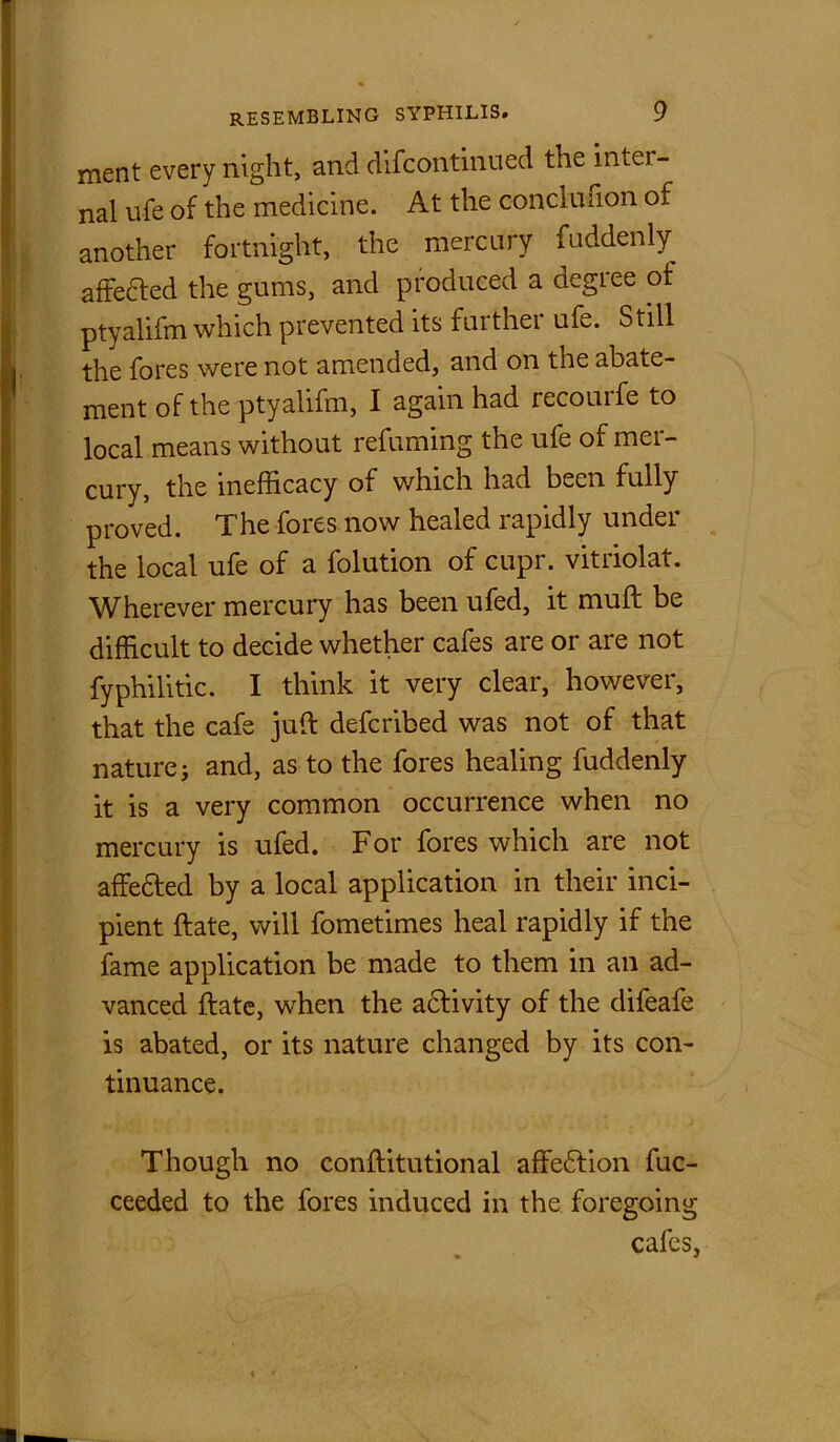 ment every night, and difcontinued the inter- nal ufe of the medicine. At the conclnfion of another fortnight, the mercury fuddenly aftefted the gums, and produced a degree of ptyalifm which prevented its furthei ufe. Still the fores were not amended, and on the abate- ment of the ptyalifm, I again had recourfe to local means without refuming the ufe of mer- cury, the inefficacy of which had been fully proved. The fores now healed rapidly under the local ufe of a folution of cupr. vitriolat. Wherever mercury has been ufed, it muft be difficult to decide whether cafes are or are not fyphilitic. I think it very clear, however, that the cafe juft defcribed was not of that nature; and, as to the fores healing fuddenly it is a very common occurrence when no mercury is ufed. For fores which are not affedfed by a local application in their inci- pient ftate, will fometimes heal rapidly if the fame application be made to them in an ad- vanced ftate, when the adfivity of the clifeafe is abated, or its nature changed by its con- tinuance. Though no conftitutional affedfion fuc- ceeded to the fores induced in the foregoing cafes, * *