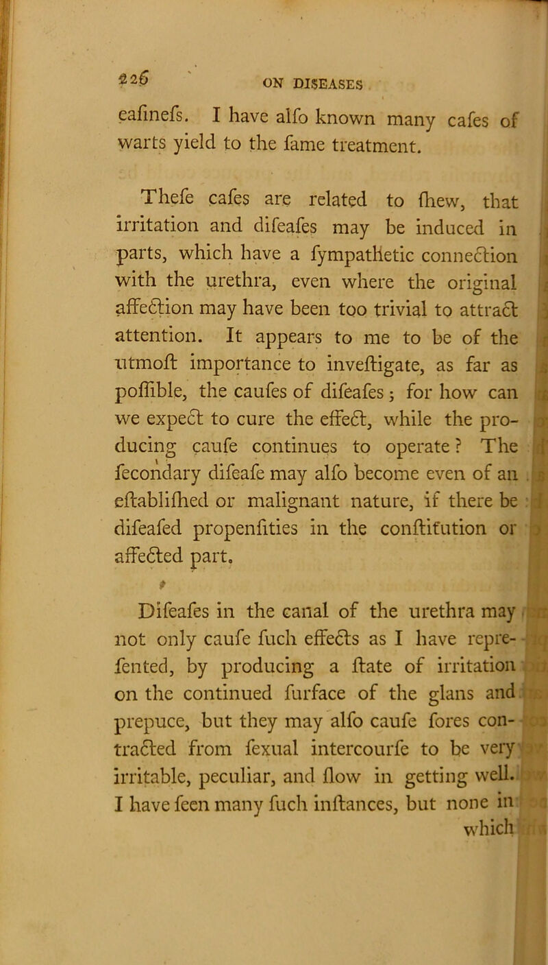 22 6 cafinefs. I have alfo known many cafes of warts yield to the fame treatment. Thefe cafes are related to (hew, that irritation and difeafes may be induced in ] parts, which have a fympathetic connection with the urethra, even where the original affedtion may have been too trivial to attract attention. It appears to me to be of the ntmoft importance to inveftigate, as far as poffible, the caufes of difeafes; for how can we expect to cure the effedt, while the pro- i ducing caufe continues to operate ? The fecondary difeafe may alfo become even of an eftabliflied or malignant nature, if there be difeafed propenfities in the conftit'ution or 3 affedted part. * Difeafes in the canal of the urethra may not only caufe fuch effects as I have repre- fented, by producing a ftate of irritation on the continued furface of the glans and prepuce, but they may alfo caufe fores con- tradted from fexual intercourfe to be very irritable, peculiar, and flow in getting well. I have feen many fuch inftances, but none in which