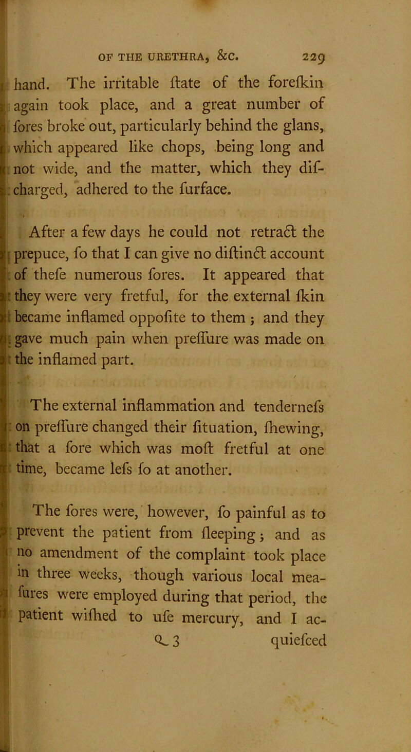 I hand. The irritable ibate of the forelkin 5; again took place, and a great number of 1 fores broke out, particularly behind the glans, 1 which appeared like chops, being long and \< not wide, and the matter, which they dif- 3 charged, adhered to the furface. I •* After a few days he could not retradf the I prepuce, fo that I can give no diftindf account I of thefe numerous fores. It appeared that : they were very fretful, for the external Ikin t became inflamed oppofite to them ; and they 11 gave much pain when preffure was made on the inflamed part. The external inflammation and tendernefs on preffure changed their fltuation, fhewing, that a fore which was moft fretful at one time, became lefs fo at another. * The fores were, however, fo painful as to prevent the patient from fleeping; and as j 110 amendment of the complaint took place in three weeks, though various local mea- fures were employed during that period, the patient wilhed to ufe mercury, and I ac- 3 quiefced