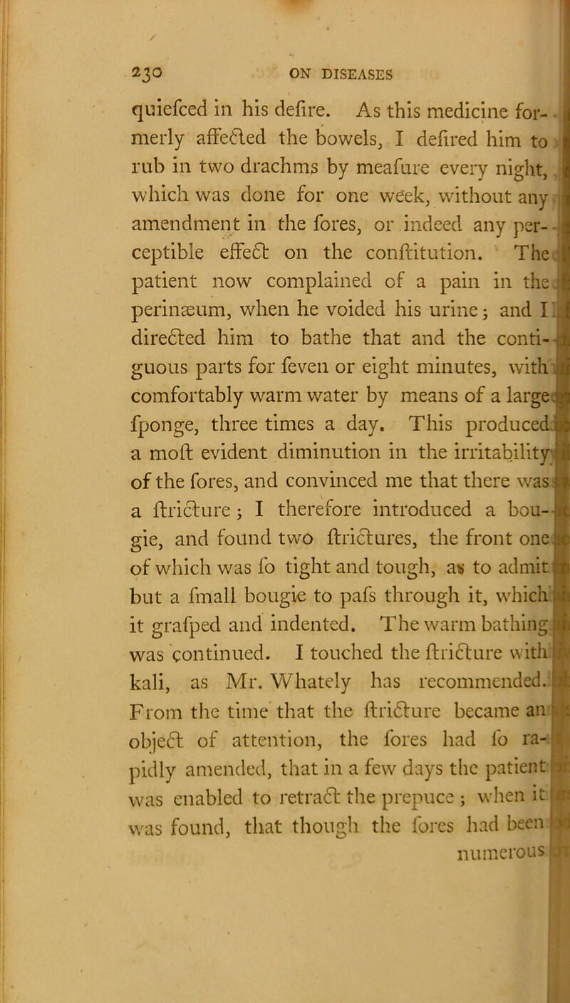quiefced in his defire. As this medicine for- merly affedled the bowels, I defired him to rub in two drachms by meafure every night, which was done for one week, without any amendment in the fores, or indeed any per- ceptible effedt on the confutation. The patient now complained of a pain in the perinaeum, when he voided his urine; and I directed him to bathe that and the conti- guous parts for feven or eight minutes, with comfortably warm water by means of a large ; fponge, three times a day. This produced a moll evident diminution in the irritability of the fores, and convinced me that there w^as a ftricture; I therefore introduced a bou- gie, and found tw'O ftrictures, the front one of which was fo tight and tough, as to admit but a fmall bougie to pafs through it, which it grafped and indented. The warm bathing was continued. I touched the fhidlure with kali, as Mr. Whately has recommended. From the time that the ftridture became an objedt of attention, the lores had fo ra- pidly amended, that in a few days the patient i was enabled to retradt the prepuce ; when it / was found, that though the fores had been ; numerous' or