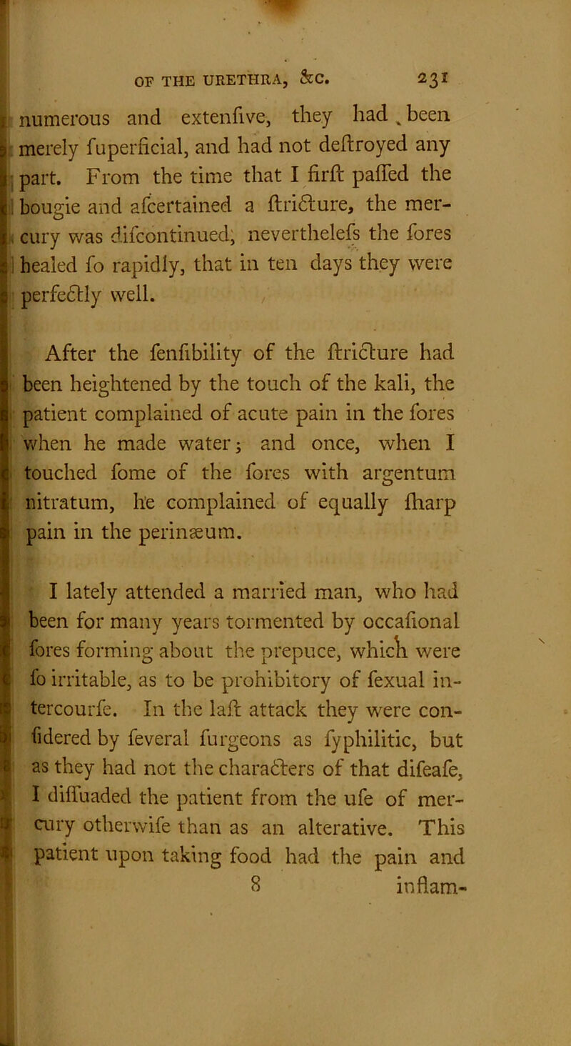 numerous and extenfive, they had % been merely fuperlicial, and had not deflroyed any part. From the time that I firft pafTed the bougie and afcertained a ftri&ure, the mer- cury was difcontinued, nevertlielefs the fores healed fo rapidly, that in ten days they were perfectly well. After the fenfibility of the ftricture had been heightened by the touch of the kali, the patient complained of acute pain in the fores when he made water; and once, when I touched fome of the fores with argentum, nitratum, he complained of equally fharp pain in the perinaeum. I lately attended a married man, who had been for many years tormented by occafional fores forming about the prepuce, whicli were fo irritable, as to be prohibitory of fexual in- tercourfe. In the laft attack they were con- fidered by feveral furgeons as fyphilitic, but as they had not the characters of that difeafe, I diffuaded the patient from the ufe of mer- cury otherwife than as an alterative. This patient upon taking food had the pain and 8 inflam-