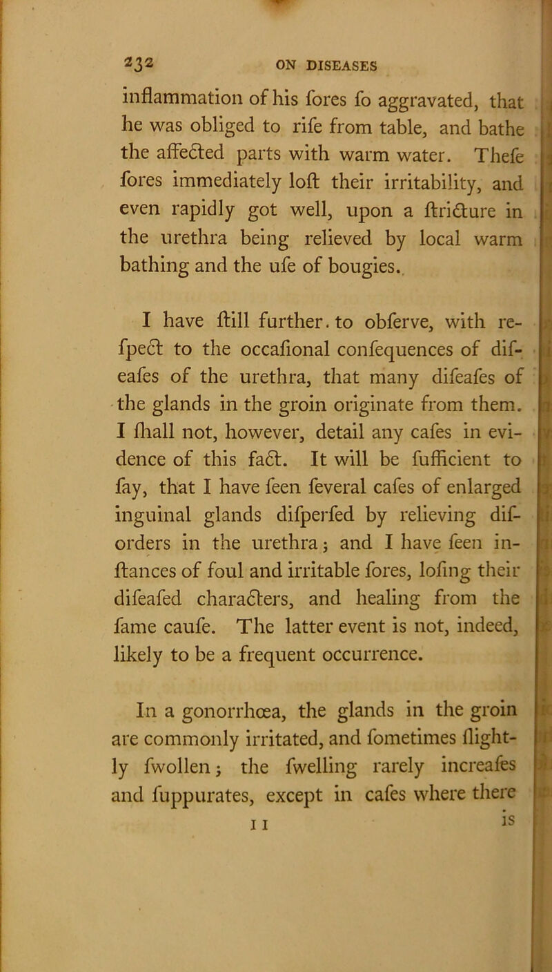 inflammation of his fores fo aggravated, that he was obliged to rife from table, and bathe the affedted parts with warm water. Thefe fores immediately loft their irritability, and even rapidly got well, upon a ftridture in the urethra being relieved by local warm bathing and the ufe of bougies. I have ftill further, to obferve, with re- fpedt to the occaflonal confequences of dif- eafes of the urethra, that many difeafes of the glands in the groin originate from them. I fliall not, however, detail any cafes in evi- dence of this fadt. It will be fufhcient to fay, that I have feen feveral cafes of enlarged inguinal glands difperfed by relieving dis- orders in the urethra; and I have feen in- ftances of foul and irritable fores, lofing their difeafed characters, and healing from the fame caufe. The latter event is not, indeed, likely to be a frequent occurrence. In a gonorrhoea, the glands in the groin are commonly irritated, and fometimes flight- ly fwollenj the fwelling rarely increafes and fuppurates, except in cafes where there 11 1S -