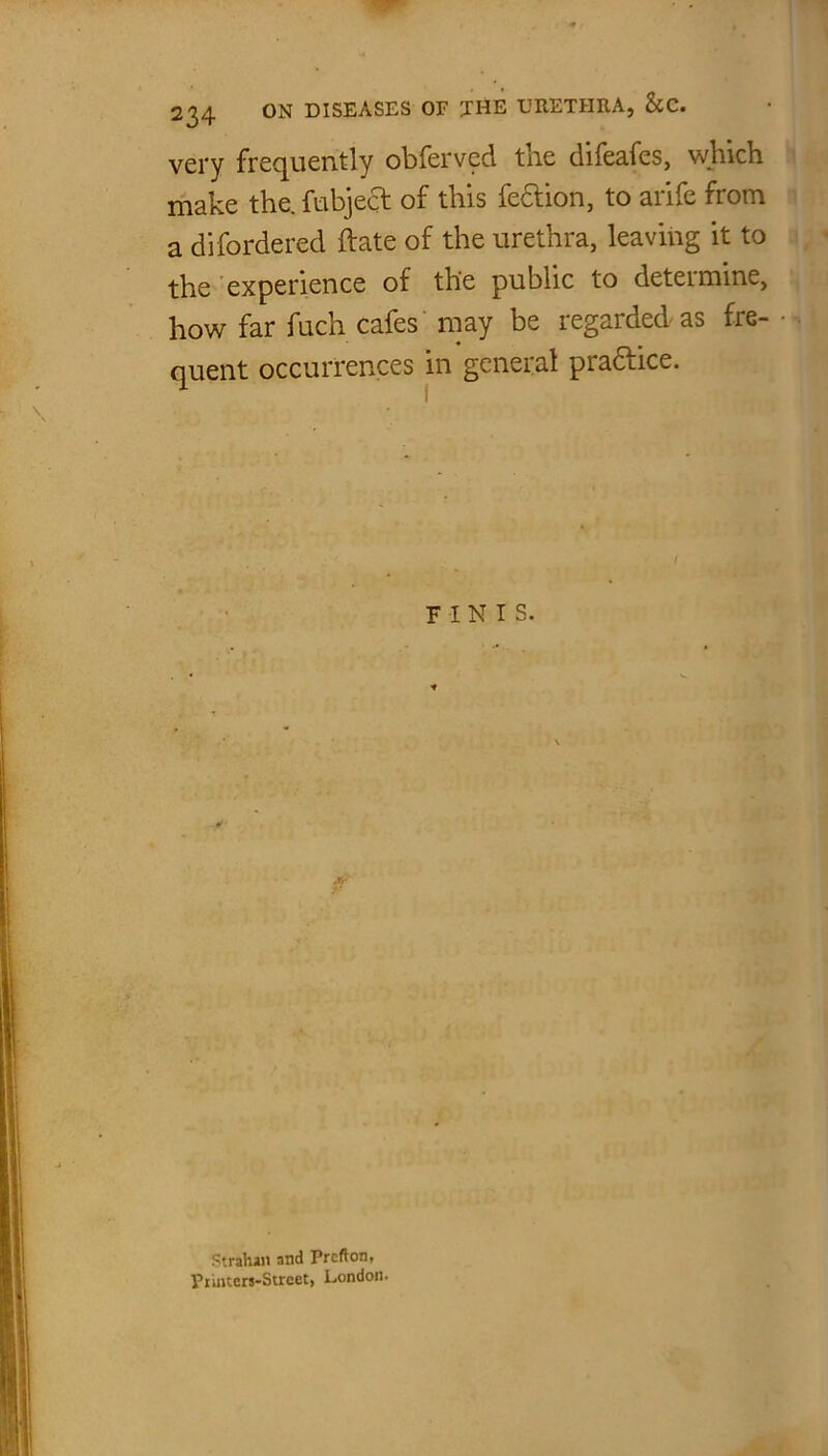very frequently obferved the difeafes, which make the. fubject of this fe&ion, to arife from a difordered date of the urethra, leaving it to the experience of the public to determine, how far fuch cafes may be regarded as fre- quent occurrences in general practice. FINIS. Strahan and Prcfton, Printers-Street, London.
