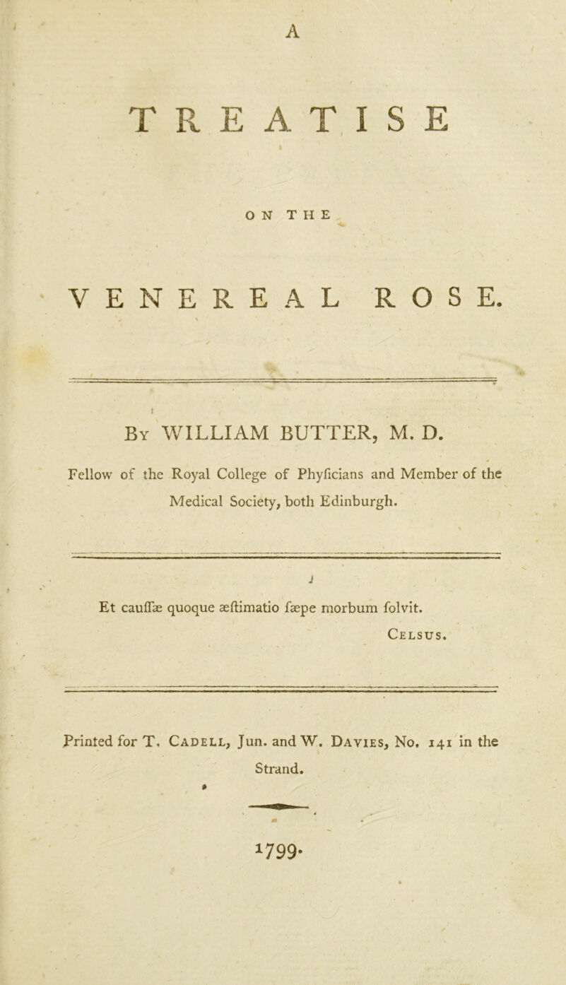 ; TREATISE ON THE VENEREAL ROSE. 'y • By WILLIAM BUTTER, M. D. 4 Fellow of the Royal College of Phyficians and Member of the Medical Society, both Edinburgh. J t Et cauffae quoque aeftimatio faepe morbum folvit. Celsus. Printed for T. Cadell, Jun. andW. Davies, No. 141 in the 0 Strand. 1799-