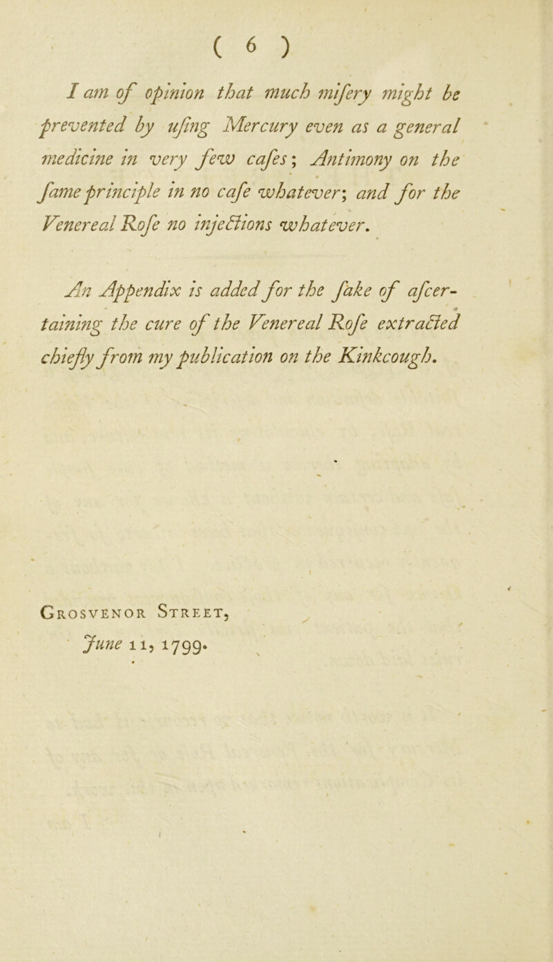 I am of opinion that much mifery might be prevented by ujing Mercury even as a general medicine in very few cafes; Antimony on the ¥ fame principle in no cafe whatever; and for the Venereal Rofe no injections whatever. An Appendix is added for the fake of afcer- - m taining the cure of the Venereal Rofe extracted chiefly from my publication on the Kinkcough. f Grosvenor Street, June 11, 1799.