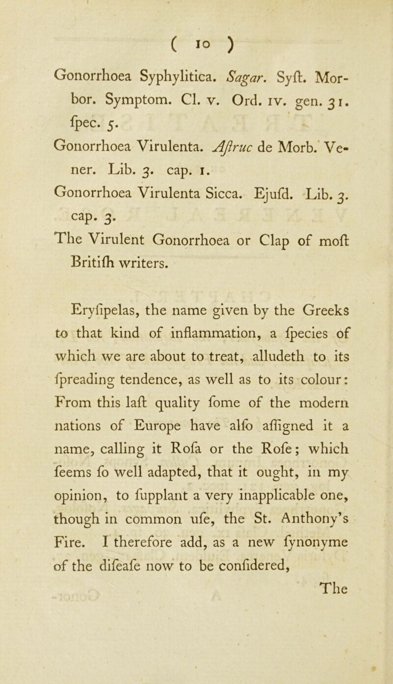 ( 1° ) Gonorrhoea Syphylitica. Sagar. Syft. Mor- bor. Symptom. Cl. v. Orel. iv. gen. 31. % fpec. 5. Gonorrhoea Virulenta. AJlruc de Morb. Ve- ner. Lib. 3. cap. 1. Gonorrhoea Virulenta Sicca. Ejufd. Lib. 3. cap. 3. The Virulent Gonorrhoea or Clap of moll Britifh writers. Eryfipelas, the name given by the Greeks to that kind of inflammation, a Ipecies of which we are about to treat, alludeth to its fpreading tendence, as well as to its colour: From this laft quality fome of the modern nations of Europe have alfo affigned it a name, calling it Rofa or the Rofe; which feems fo well adapted, that it ought, in my opinion, to fupplant a very inapplicable one, though in common ufe, the St. Anthony’s Fire. I therefore add, as a new fynonyme of the difeafe now to be confidered, « The