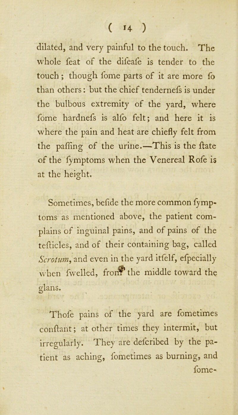 dilated, and very painful to the touch. The whole feat of the difeafe is tender to the touch ; though fome parts of it are more fo than others: but the chief tendernefs is under the bulbous extremity of the yard, where fome hardnefs is alfo felt; and here it is where the pain and heat are chiefly felt from the pafling of the urine.—This is the ftate of the fymptoms when the Venereal Rofe is at the height. Sometimes, befide the more common fymp- toms as mentioned above, the patient com- plains of inguinal pains, and of pains of the tefticles, and of their containing bag, called Scrotum, and even in the yard itfelf, efpecially when fwelled, from the middle toward the s;lans. r Thofe pains of the yard are fometimes conftant; at other times they intermit, but irregularly. They are defcribed by the pa- tient as aching, fometimes as burning, and fome-