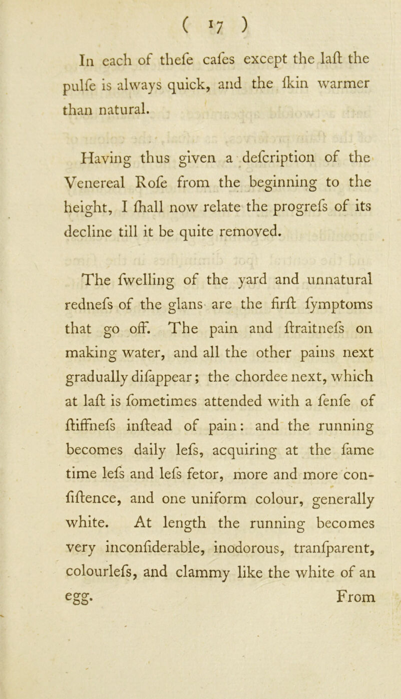 In each of thefe cafes except the laft the pulfe is always quick, and the Ikin warmer than natural. Having thus given a defcription of the Venereal Rofe from the beginning to the height, I fhall now relate the progrefs of its decline till it be quite removed. The fwelling of the yard and unnatural rednefs of the glans are the firft fymptoms that go off. The pain and ftraitnefs on making water, and all the other pains next gradually difappear; the chordee next, which at laft is fometimes attended with a fenfe of ftiffnefs inftead of pain: and the running becomes daily lefs, acquiring at the fame time lefs and lefs fetor, more and more con- fiftence, and one uniform colour, generally white. At length the running becomes very inconfiderable, inodorous, tranfparent, colourlefs, and clammy like the white of an egg. From