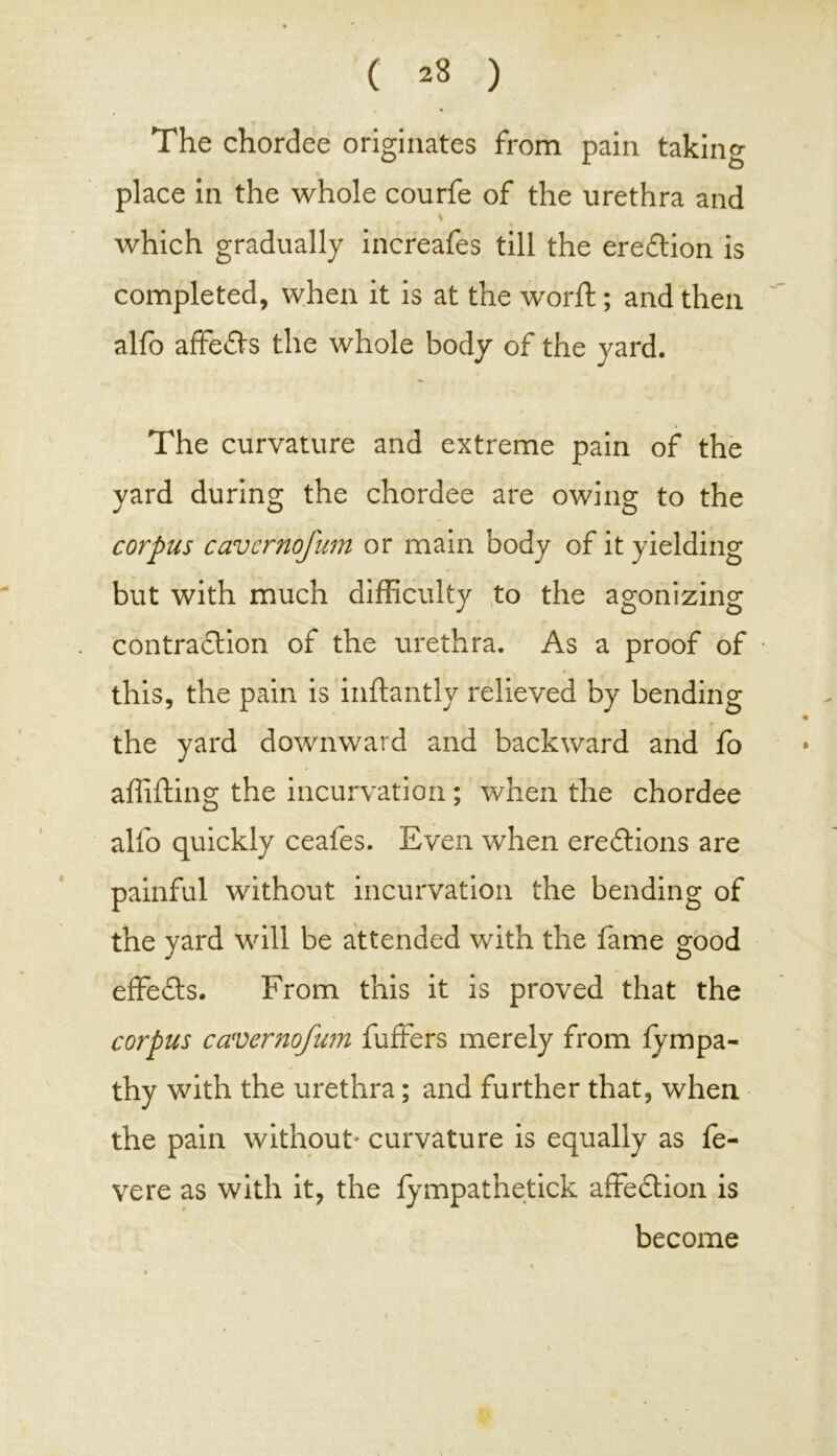 The chordee originates from pain taking place in the whole courfe of the urethra and which gradually increafes till the erection is completed, when it is at the world; and then alfo affie&s the whole body of the yard. The curvature and extreme pain of the yard during the chordee are owing to the corpus cavcrnofum or main body of it yielding but with much difficulty to the agonizing contraction of the urethra. As a proof of this, the pain is inftantly relieved by bending the yard downward and backward and fo alfifting the incurvation; when the chordee alfo quickly ceafes. Even when erections are painful without incurvation the bending of the yard will be attended with the fame good effects. From this it is proved that the corpus cavcrnofum fuffers merely from lympa- thy with the urethra; and further that, when the pain without* curvature is equally as fe- vere as with it, the fympathetick affection is become