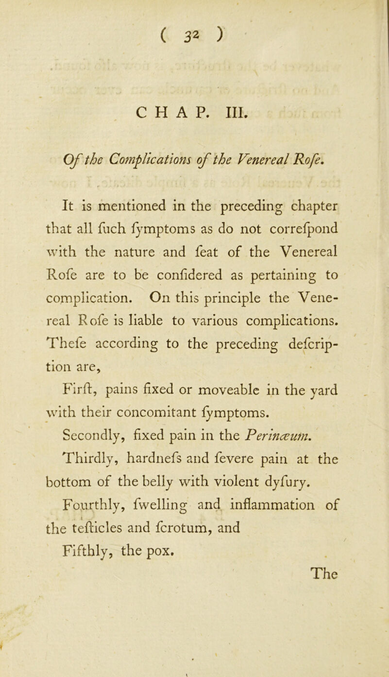 CHAP. III. Of the Complications of the Venereal Rofe. It is mentioned in the preceding chapter that all fuch fymptoms as do not correfpond with the nature and feat of the Venereal Rofe are to be confidered as pertaining to complication. On this principle the Vene- real Rofe is liable to various complications. Thefe according to the preceding defcrip- tion are, Firft, pains fixed or moveable in the yard with their concomitant fymptoms. Secondly, fixed pain in the Perineeum. Thirdly, hardnefs and fevere pain at the bottom of the belly with violent dyfury. Fourthly, fwelling and inflammation of .. < ./ the tefticles and fcrotum, and Fifthly, the pox.
