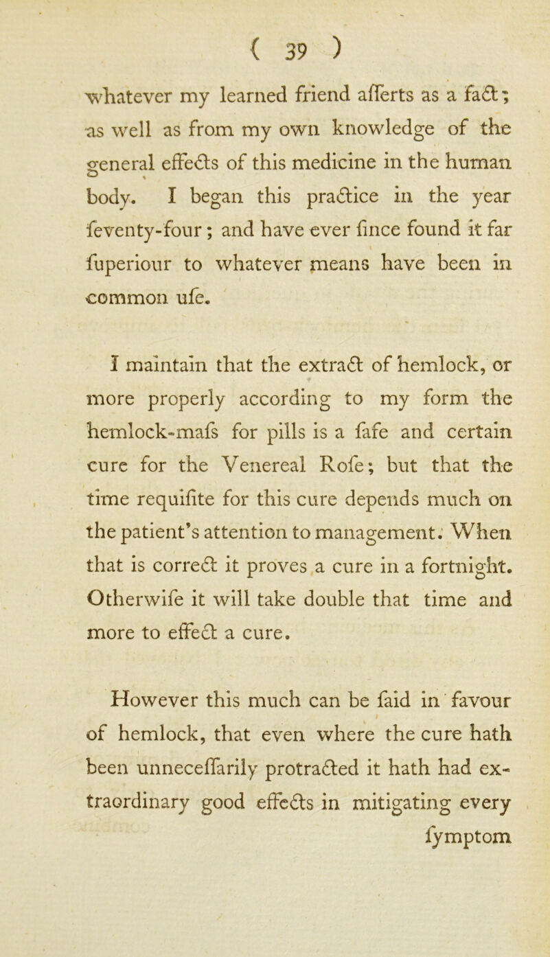 whatever my learned friend afferts as a fack; as well as from my own knowledge of the general effects of this medicine in the human body, I began this practice in the year feventy-four; and have ever fince found k far i fuperiour to whatever means have been in common ufe, I maintain that the extrack of hemlock, or more properly according to my form the hemlock-mafs for pills is a fafe and certain cure for the Venereal Rofe; but that the time requifite for this cure depends much on the patient’s attention to management. When that is correck it proves a cure in a fortnight. Otherwife it will take double that time and more to effect a cure. However this much can be faid in favour of hemlock, that even where the cure hath been unneceffarily protracked it hath had ex- traordinary good effccks in mitigating every lymptom