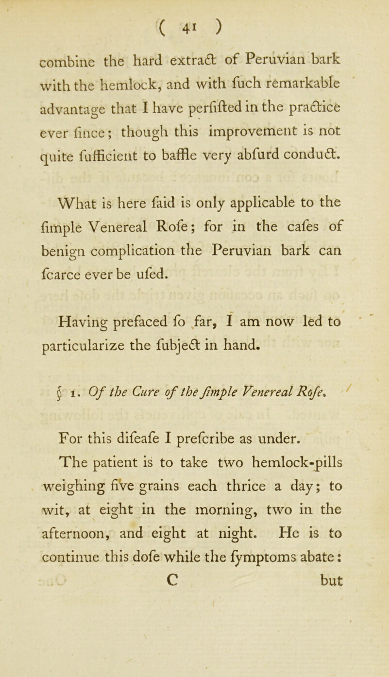 combine the hard extra# of Peruvian bark with the hemlock, and with fuch remarkable advantage that I have perfifted in the practice ever fince; though this improvement is not quite fufficient to baffle very abfurd condu#. ■ O J What is here faid is only applicable to the fimple Venereal Rofe; for in the cafes of benign complication the Peruvian bark can fcarce ever be ufed. « / Having prefaced fo far, I am now led to particularize the fubjeft in hand. § 1. Of the Cure of the fimple Venereal Rofe. For this difeafe I prefcribe as under. The patient is to take two hemlock-pills weighing five grains each thrice a day; to wit, at eight in the morning, two in the afternoon, and eight at night. He is to continue this dofe while the fymptoms abate: C but <