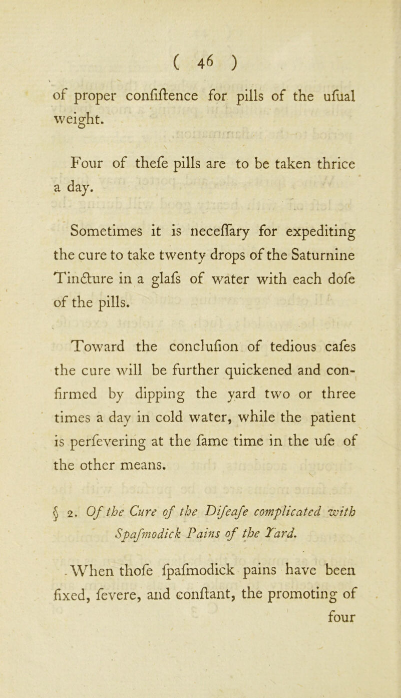 of proper confidence for pills of the ufual weight. ' \ ■. Four of thefe pills are to be taken thrice a day. Sometimes it is necefiTary for expediting the cure to take twenty drops of the Saturnine Tinflure in a glafs of water with each dofe of the pills. Toward the conclufion of tedious cafes the cure will be further quickened and con- firmed by dipping the yard two or three times a day in cold water, while the patient is perfevering at the fame time in the ufe of the other means. § 2. Of the Cure of the Difeafe complicated with Spafmodick Pains of the Yard. -When thofe fpafmodick pains have been fixed, fevere, and conflant, the promoting of four