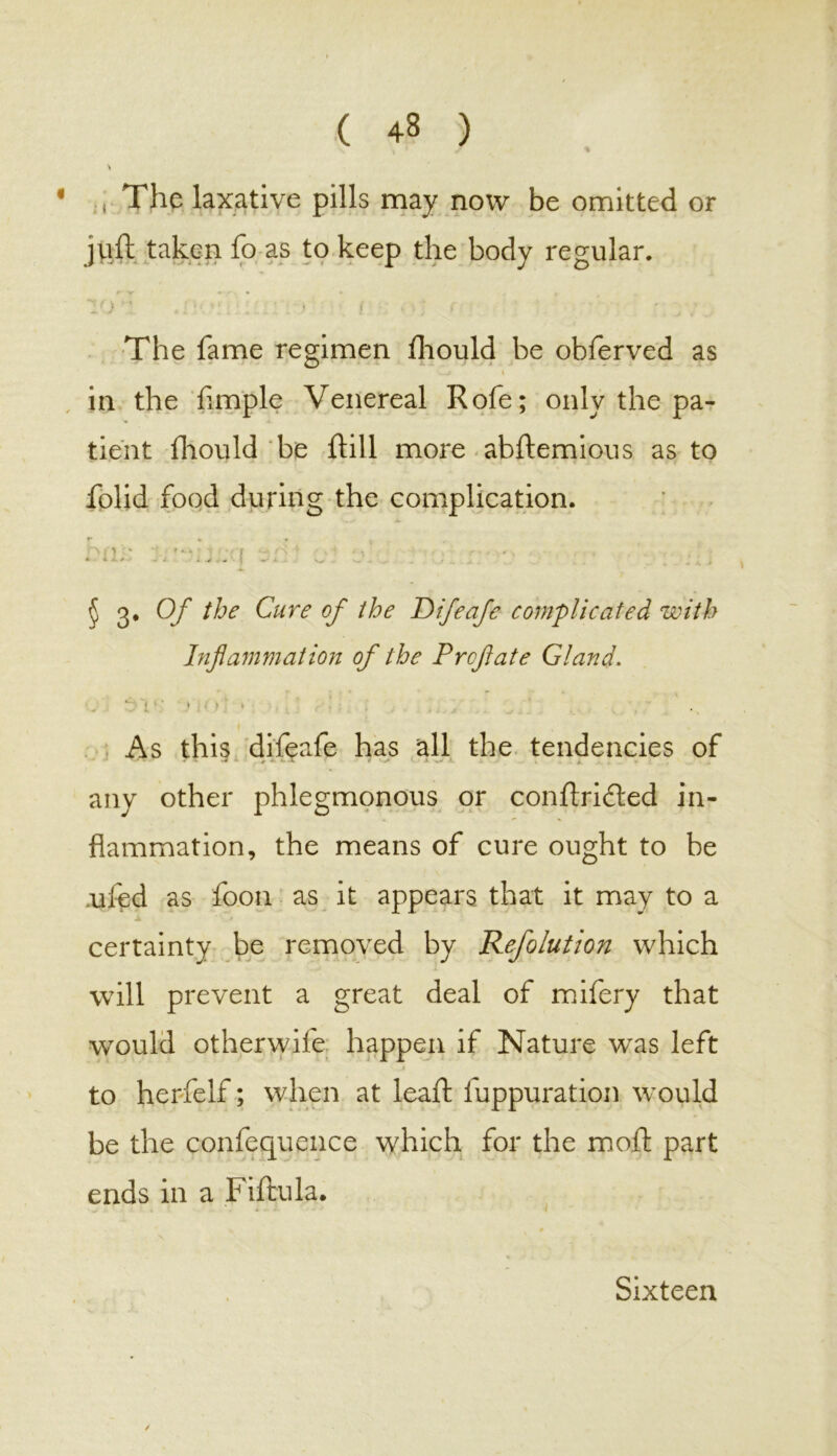 ( 43 ) , The laxative pills may now be omitted or juft taken fo as to keep the body regular. Vj • ! ; / * The fame regimen fhould be obferved as - / t in the fimple Venereal Rofe; only the pa- tient fhould be fill more abftemious as to folid food during the complication. I1 • f I , hrft‘ » v-/S ‘ . > • -, * * * - ■ . -4T . - \ —- A V_. ^ j ry 3* Qf rfje Cure of the Rifeafe complicated with Inflammation of the Prcftate Gland. *: t I i • i ., > ' . ' * As this difeafe has all the tendencies of ■** - ‘ * ‘- 4 r v> a X i. . _ • any other phlegmonous or conftri£led in- flammation, the means of cure ought to be ufed as foon as it appears that it may to a certainty be removed by Refolution which will prevent a great deal of mifery that would otherwife happen if Nature was left to herfelf; when at leaf; luppuration would be the confequence which for the moft part ends in a Fiftula. Sixteen