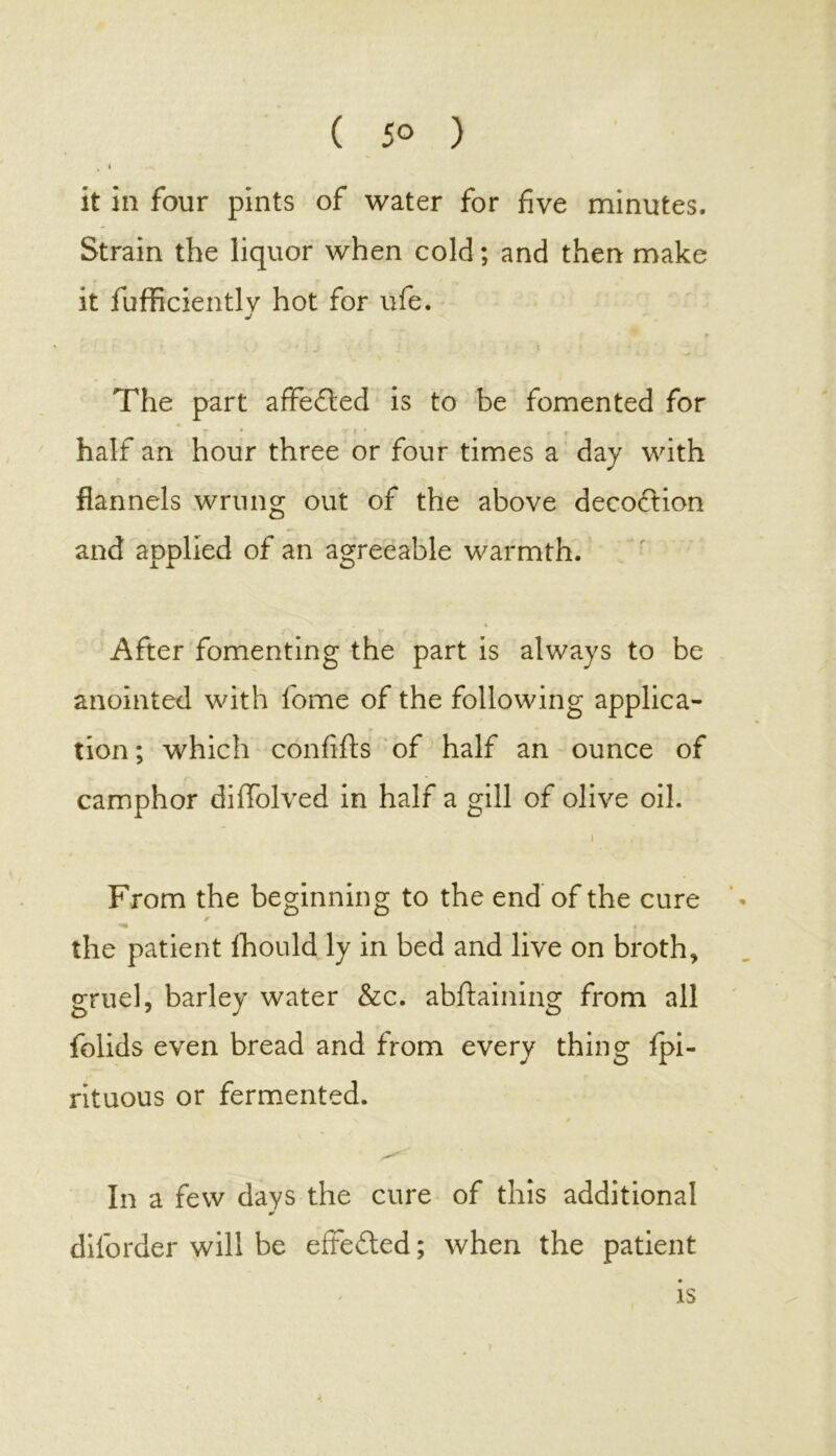 ( 5° ) . I it in four pints of water for five minutes. Strain the liquor when cold; and then make it fufficientlv hot for ufe. J The part affedted is to be fomented for * half an hour three or four times a day with flannels wrung out of the above decoction and applied of an agreeable warmth. After fomenting the part is always to be anointed with fome of the following applica- tion ; which confifts of half an ounce of camphor difiolved in half a gill of olive oil. i From the beginning to the end of the cure * the patient fhould ly in bed and live on broth, gruel, barley water &c. abftaining from all folids even bread and from every thing fpi- rituous or fermented. In a few days the cure of this additional * dilorder will be effected; when the patient is