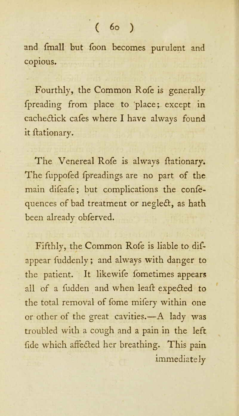 *1 and fmall but loon becomes purulent and copious. Fourthly, the Common Rofe is generally fpreading from place to ‘place; except in cachedtick cafes where I have always found it ftationary. The Venereal Rofe is always Stationary. The fuppofed fpreadings are no part of the main difeafe; but complications the confe- quences of bad treatment or negledl, as hath been already obferved. Fifthly, the Common Rofe is liable to dis- appear Suddenly; and always with danger to the patient. It likewife fometimes appears ail of a fudden and when leaft expected to the total removal of fome mifery within one or other of the great cavities.—A lady was troubled with a cough and a pain in the left fide which affedted her breathing. This pain immediately