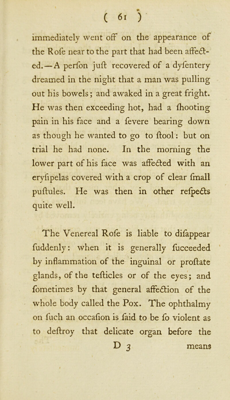 ( «> ')■ immediately went off on the appearance of the Rofe near to the part that had been affedt- ed. — A perfon juft recovered of a dyfentery dreamed in the night that a man was pulling out his bowels; and awaked in a great fright. He was then exceeding hot, had a fhooting pain in his face and a fevere bearing down as though he wanted to go to ftool: but on O O » trial he had none. In the morning the lower part of his face was affedted with an eryfipelas covered with a crop of clear fmall puftules. He was then in other refpe&s quite well. / » The Venereal Rofe is liable to difappear fuddenly: when it is generally fucceeded by inflammation of the inguinal or proftate glands, of the tefticles or of the eyes; and fometimes by that general affedlion of the - whole body called the Pox. The ophthalmy on fuch an occafion is faid to be fo violent as to deftroy that delicate organ before the D 3 means »