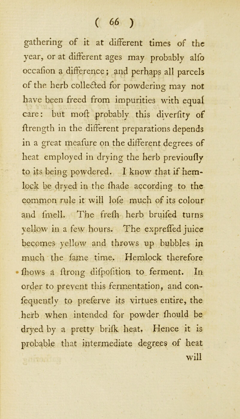 gathering of it at different times of the year, or at different ages may probably alfo occafion a difference; and perhaps all parcels of the herb collected for powdering may not have been freed from impurities with equal care: but moft probably this diverfity of ftrength in the different preparations depends in a great meafure on the different degrees of o o heat employed in drying the herb previoufly to its being powdered. I know that if hem- lock be drved in the fhade according to the J O common rule it will lofe much of its colour and fmell. The frefh herb bruifed turns yellow in a few hours. The expreffed juice becomes yellow and throws up bubbles in much the fame time. Hemlock therefore * fhows a ftrong difpofition to ferment. In order to prevent this fermentation, and con- fequently to preferve its virtues entire, the herb when intended for powder fhould be dryed by a pretty brifk heat. Hence it is probable that intermediate degrees of heat will