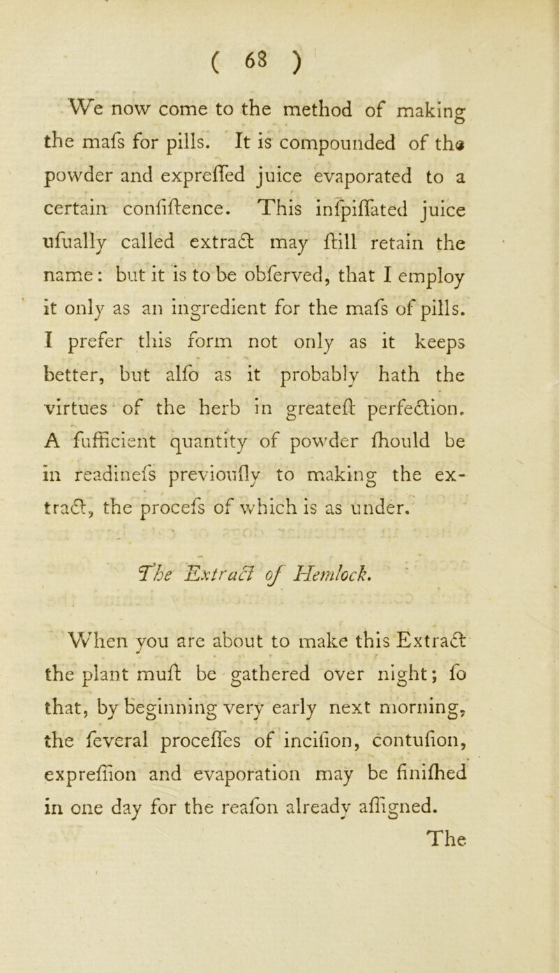 We now come to the method of making: o the mafs for pills. It is compounded of th« powder and exp refled juice evaporated to a t • * ' * certain confidence. This infpiflated juice u dually called extraCt may dill retain the name: but it is to be obferved, that I employ it only as an ingredient for the mafs of pills. I prefer this form not only as it keeps better, but alfo as it probably hath the virtues of the herb in greated perfection. A fufficient quantity of powder fhould be in readinefs previoudy to making the ex- trail, the procefs of which is as under. The E xtracl oj Hemlock. When you are about to make this ExtraCt the plant mud be gathered over night; fo that, by beginning very early next morning, the feveral proceffes of incifion, contufion, expreffion and evaporation may be finiffied in one day for the reafon already adigned. The