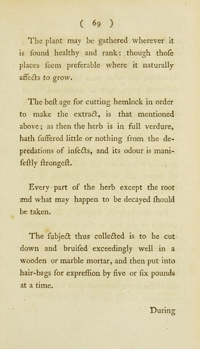 The plant may be gathered wherever it is found healthy and rank: .though thole places feem preferable where it naturally affedts to grow. D / \ - » The beft age for cutting hemlock in order o o to make the extradl, is that mentioned above; as then the herb is in full verdure, hath fuffered little or nothing from the de- predations of infedts, and its odour is mani- feftly ftrongeft. Every • part of the herb except the root and what may happen to be decayed fhould be taken. The fubjedt thus colledted is to be cut down and bruifed exceedingly well in a wooden or marble mortar, and then put into hair-bags for expreffion by five or fix pounds at a time. 9 During