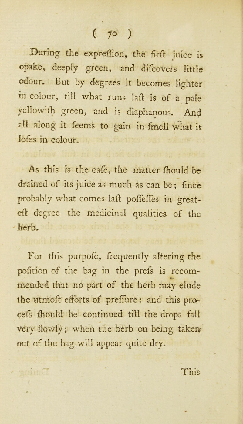 ( 7° ) During the expreffion, the firft juice is opake, deeply green, and difcovers little odour. Eut by degrees it becomes lighter in colour, till what runs laft is of a pale * green, and is diaphanous. And all along it feems to gain in fmell what it ioles in colour. As this is the cafe, the matter fhould be drained of its juice as much as can be; fince probably what comes laft poftefles in great- eft degree the medicinal qualities of the ' herb. For this purpofe, frequently altering the petition of the bag in the prefs is recom- ♦ mended that no part of the herb may elude the utrnoft efforts of preflure: and this pro- cefs fhould be continued till the drops fall very flowly; when the herb on being taken? t out of the bag will appear quite dry. This