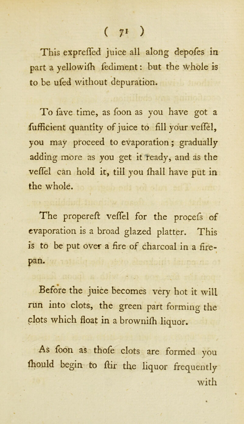 This exprefled juice all along depofes in part a yellowifh fediment: but the whole is * to be ufed without depuration. To fave time, as foon as you have got a fufficient quantity of juice to fill your vefTel, you may proceed to evaporation; gradually adding more as you get it ready, and as the veflel can hold it, till you (hall have put in the whole. » The propereft veflel for the procefs of evaporation is a broad glazed platter. This is to be put over a fire of charcoal in a fire- I pan. Before the juice becomes very hot it will run into clots, the green part forming the plots which float in a brownifh liquor. As foon as thofe clots are formed you fliould begin to ftir the liquor frequently with