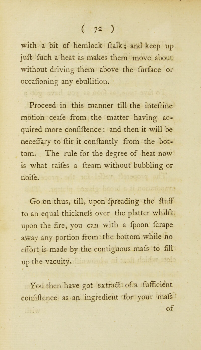 with a bit of hemlock ftalk; and keep up juft fuch a heat as makes them move about without driving them above the furface or occafioning any ebullition. Proceed in this manner till the inteftine i motion ceafe from the matter having ac- quired more confiftence: and then it will be neceffary to ftir it conftantly from the bot- tom. The rule for the degree of heat now * % is what raifes a fteam without bubbling or noife. Go on thus, till, upon fpreading the fluff to an equal thicknefs over the platter whilft upon the fire, you can with a fpoon fcrape away any portion from the bottom while no effort is made by the contiguous mafs to fill up the vacuity. » ^ You then have got extra# of a fufficient confiftence as an ingredient for your mats of