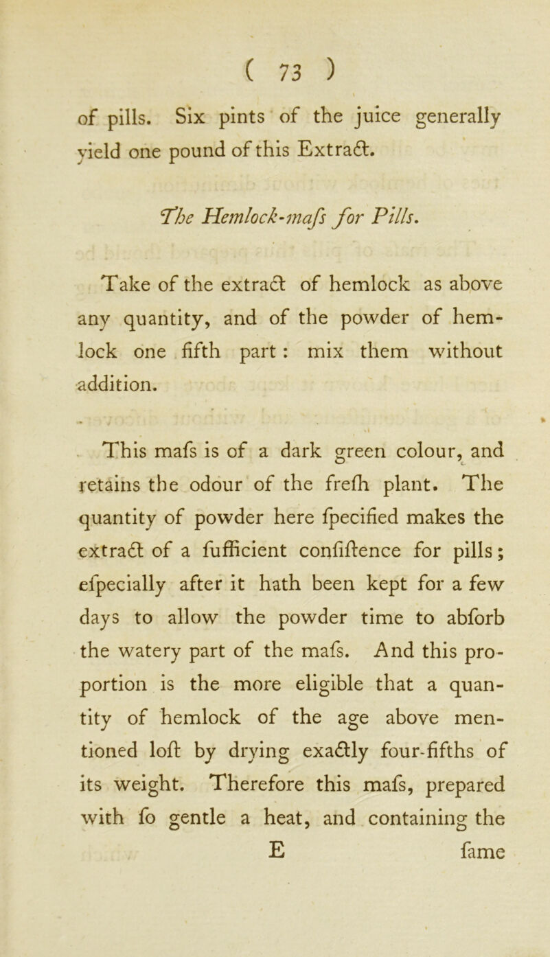 of pills. Six pints of the juice generally vield one pound of this Extract. *7*he Hemlock-mafs for Pills. Take of the extract of hemlock as above any quantity, and of the powder of hem- lock one fifth part : mix them without addition. This mafs is of a dark green colour, and retains the odour of the frefh plant. The quantity of powder here fpecified makes the extract of a fufficient confidence for pills; efpecially after it hath been kept for a few days to allow the powder time to abforb the watery part of the mafs. And this pro- portion is the more eligible that a quan- tity of hemlock of the age above men- tioned loft by drying exactly four-fifths of its weight. Therefore this mafs, prepared with fo gentle a heat, and containing the E fame